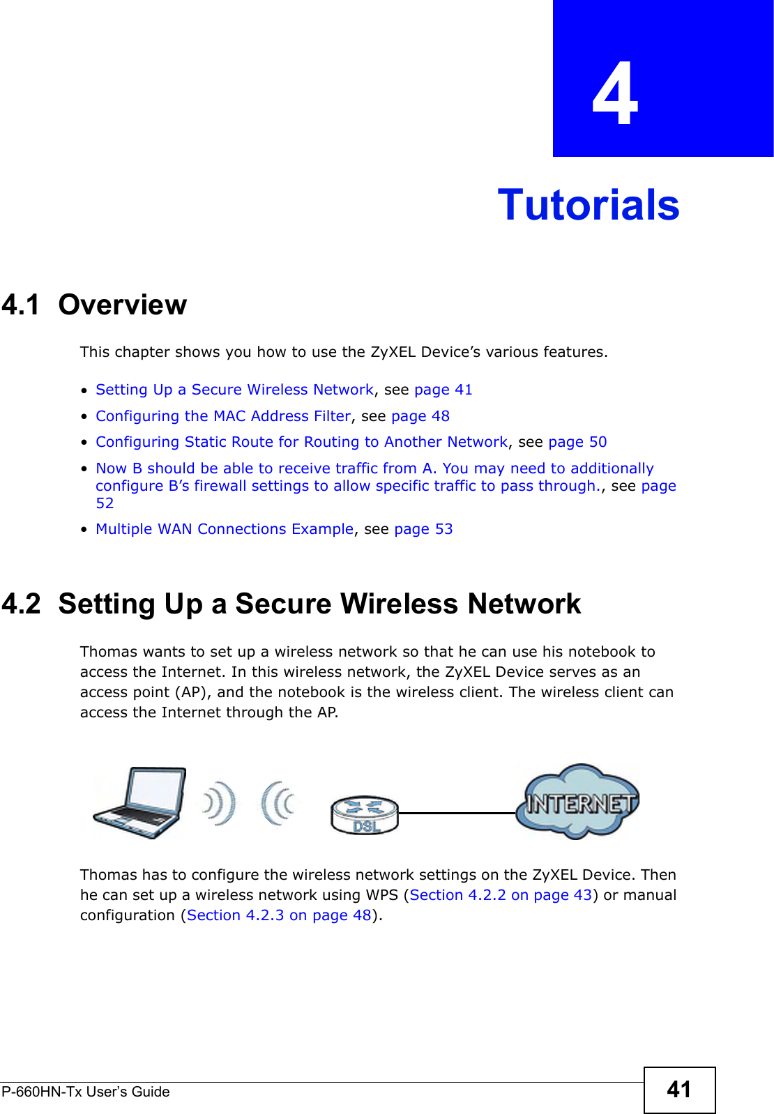 P-660HN-Tx User’s Guide 41CHAPTER  4 Tutorials4.1  OverviewThis chapter shows you how to use the ZyXEL Device’s various features.•Setting Up a Secure Wireless Network, see page 41•Configuring the MAC Address Filter, see page 48•Configuring Static Route for Routing to Another Network, see page 50•Now B should be able to receive traffic from A. You may need to additionally configure B’s firewall settings to allow specific traffic to pass through., see page 52•Multiple WAN Connections Example, see page 534.2  Setting Up a Secure Wireless NetworkThomas wants to set up a wireless network so that he can use his notebook to access the Internet. In this wireless network, the ZyXEL Device serves as an access point (AP), and the notebook is the wireless client. The wireless client can access the Internet through the AP.Thomas has to configure the wireless network settings on the ZyXEL Device. Then he can set up a wireless network using WPS (Section 4.2.2 on page 43) or manual configuration (Section 4.2.3 on page 48).