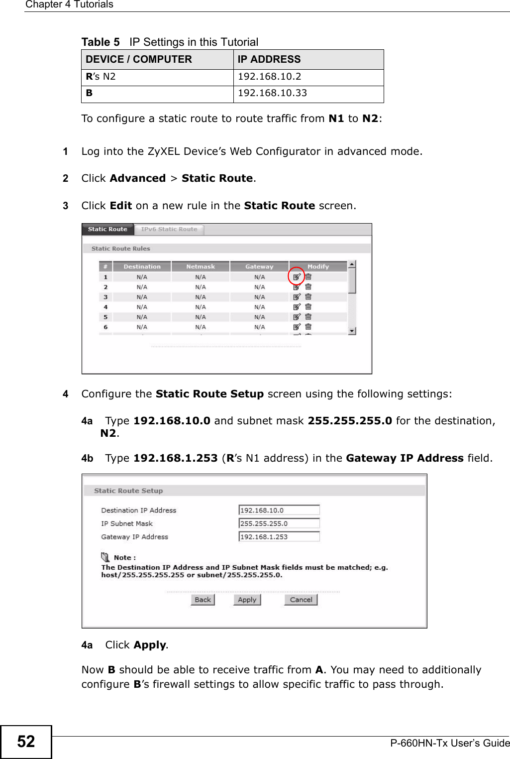 Chapter 4 TutorialsP-660HN-Tx User’s Guide52To configure a static route to route traffic from N1 to N2:1Log into the ZyXEL Device’s Web Configurator in advanced mode.2Click Advanced &gt; Static Route.3Click Edit on a new rule in the Static Route screen.4Configure the Static Route Setup screen using the following settings:4a Type 192.168.10.0 and subnet mask 255.255.255.0 for the destination, N2.4b Type 192.168.1.253 (R’s N1 address) in the Gateway IP Address field.4a Click Apply.Now B should be able to receive traffic from A. You may need to additionally configure B’s firewall settings to allow specific traffic to pass through.R’s N2  192.168.10.2B192.168.10.33Table 5   IP Settings in this TutorialDEVICE / COMPUTER IP ADDRESS