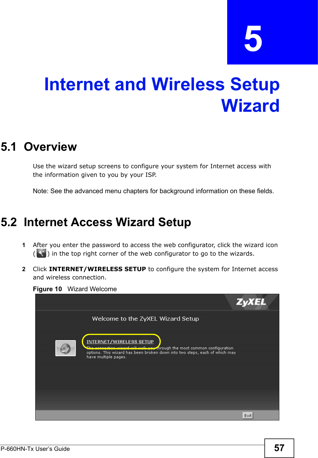 P-660HN-Tx User’s Guide 57CHAPTER  5 Internet and Wireless SetupWizard5.1  OverviewUse the wizard setup screens to configure your system for Internet access with the information given to you by your ISP. Note: See the advanced menu chapters for background information on these fields.5.2  Internet Access Wizard Setup1After you enter the password to access the web configurator, click the wizard icon ( ) in the top right corner of the web configurator to go to the wizards. 2Click INTERNET/WIRELESS SETUP to configure the system for Internet access and wireless connection.Figure 10   Wizard Welcome