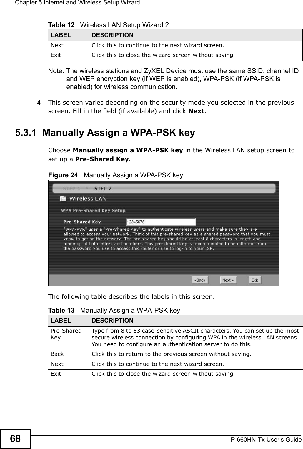 Chapter 5 Internet and Wireless Setup WizardP-660HN-Tx User’s Guide68Note: The wireless stations and ZyXEL Device must use the same SSID, channel ID and WEP encryption key (if WEP is enabled), WPA-PSK (if WPA-PSK is enabled) for wireless communication.4This screen varies depending on the security mode you selected in the previous screen. Fill in the field (if available) and click Next.5.3.1  Manually Assign a WPA-PSK keyChoose Manually assign a WPA-PSK key in the Wireless LAN setup screen to set up a Pre-Shared Key.Figure 24   Manually Assign a WPA-PSK keyThe following table describes the labels in this screen. Next Click this to continue to the next wizard screen.Exit Click this to close the wizard screen without saving.Table 12   Wireless LAN Setup Wizard 2LABEL DESCRIPTIONTable 13   Manually Assign a WPA-PSK keyLABEL DESCRIPTIONPre-Shared KeyType from 8 to 63 case-sensitive ASCII characters. You can set up the most secure wireless connection by configuring WPA in the wireless LAN screens. You need to configure an authentication server to do this.Back Click this to return to the previous screen without saving.Next Click this to continue to the next wizard screen.Exit Click this to close the wizard screen without saving.