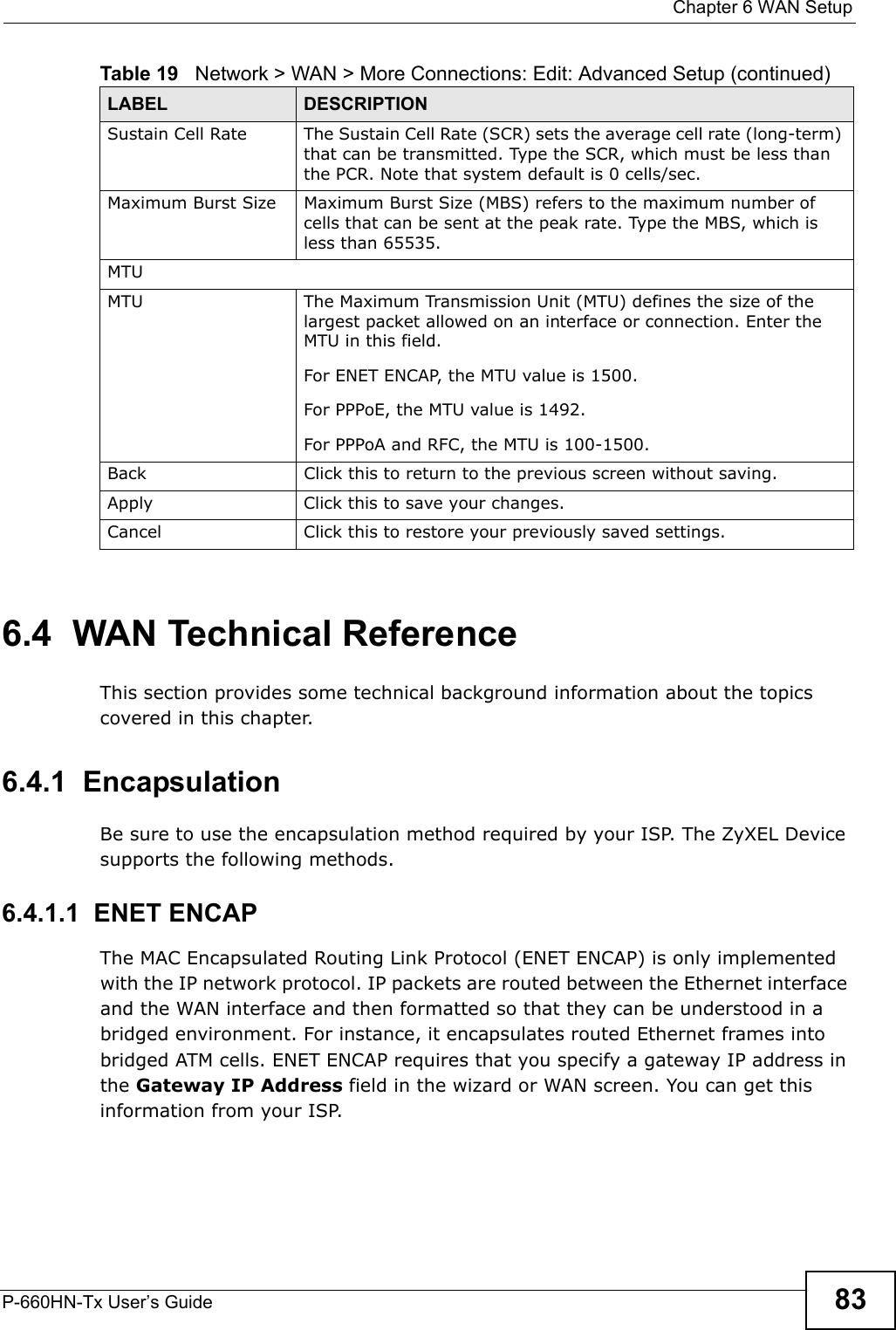  Chapter 6 WAN SetupP-660HN-Tx User’s Guide 836.4  WAN Technical ReferenceThis section provides some technical background information about the topics covered in this chapter.6.4.1  EncapsulationBe sure to use the encapsulation method required by your ISP. The ZyXEL Device supports the following methods.6.4.1.1  ENET ENCAPThe MAC Encapsulated Routing Link Protocol (ENET ENCAP) is only implemented with the IP network protocol. IP packets are routed between the Ethernet interface and the WAN interface and then formatted so that they can be understood in a bridged environment. For instance, it encapsulates routed Ethernet frames into bridged ATM cells. ENET ENCAP requires that you specify a gateway IP address in the Gateway IP Address field in the wizard or WAN screen. You can get this information from your ISP.Sustain Cell Rate The Sustain Cell Rate (SCR) sets the average cell rate (long-term) that can be transmitted. Type the SCR, which must be less than the PCR. Note that system default is 0 cells/sec. Maximum Burst Size Maximum Burst Size (MBS) refers to the maximum number of cells that can be sent at the peak rate. Type the MBS, which is less than 65535. MTUMTU The Maximum Transmission Unit (MTU) defines the size of the largest packet allowed on an interface or connection. Enter the MTU in this field.For ENET ENCAP, the MTU value is 1500.For PPPoE, the MTU value is 1492.For PPPoA and RFC, the MTU is 100-1500.Back Click this to return to the previous screen without saving.Apply Click this to save your changes. Cancel Click this to restore your previously saved settings.Table 19   Network &gt; WAN &gt; More Connections: Edit: Advanced Setup (continued)LABEL DESCRIPTION