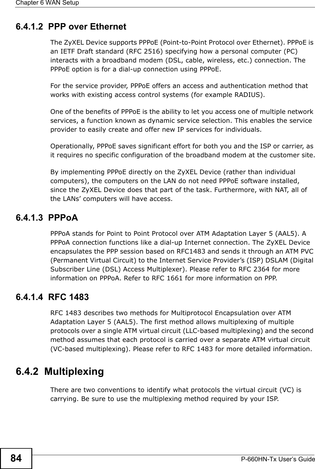Chapter 6 WAN SetupP-660HN-Tx User’s Guide846.4.1.2  PPP over EthernetThe ZyXEL Device supports PPPoE (Point-to-Point Protocol over Ethernet). PPPoE is an IETF Draft standard (RFC 2516) specifying how a personal computer (PC) interacts with a broadband modem (DSL, cable, wireless, etc.) connection. The PPPoE option is for a dial-up connection using PPPoE.For the service provider, PPPoE offers an access and authentication method that works with existing access control systems (for example RADIUS).One of the benefits of PPPoE is the ability to let you access one of multiple network services, a function known as dynamic service selection. This enables the service provider to easily create and offer new IP services for individuals.Operationally, PPPoE saves significant effort for both you and the ISP or carrier, as it requires no specific configuration of the broadband modem at the customer site.By implementing PPPoE directly on the ZyXEL Device (rather than individual computers), the computers on the LAN do not need PPPoE software installed, since the ZyXEL Device does that part of the task. Furthermore, with NAT, all of the LANs’ computers will have access.6.4.1.3  PPPoAPPPoA stands for Point to Point Protocol over ATM Adaptation Layer 5 (AAL5). A PPPoA connection functions like a dial-up Internet connection. The ZyXEL Device encapsulates the PPP session based on RFC1483 and sends it through an ATM PVC (Permanent Virtual Circuit) to the Internet Service Provider’s (ISP) DSLAM (Digital Subscriber Line (DSL) Access Multiplexer). Please refer to RFC 2364 for more information on PPPoA. Refer to RFC 1661 for more information on PPP.6.4.1.4  RFC 1483RFC 1483 describes two methods for Multiprotocol Encapsulation over ATM Adaptation Layer 5 (AAL5). The first method allows multiplexing of multiple protocols over a single ATM virtual circuit (LLC-based multiplexing) and the second method assumes that each protocol is carried over a separate ATM virtual circuit (VC-based multiplexing). Please refer to RFC 1483 for more detailed information.6.4.2  MultiplexingThere are two conventions to identify what protocols the virtual circuit (VC) is carrying. Be sure to use the multiplexing method required by your ISP.