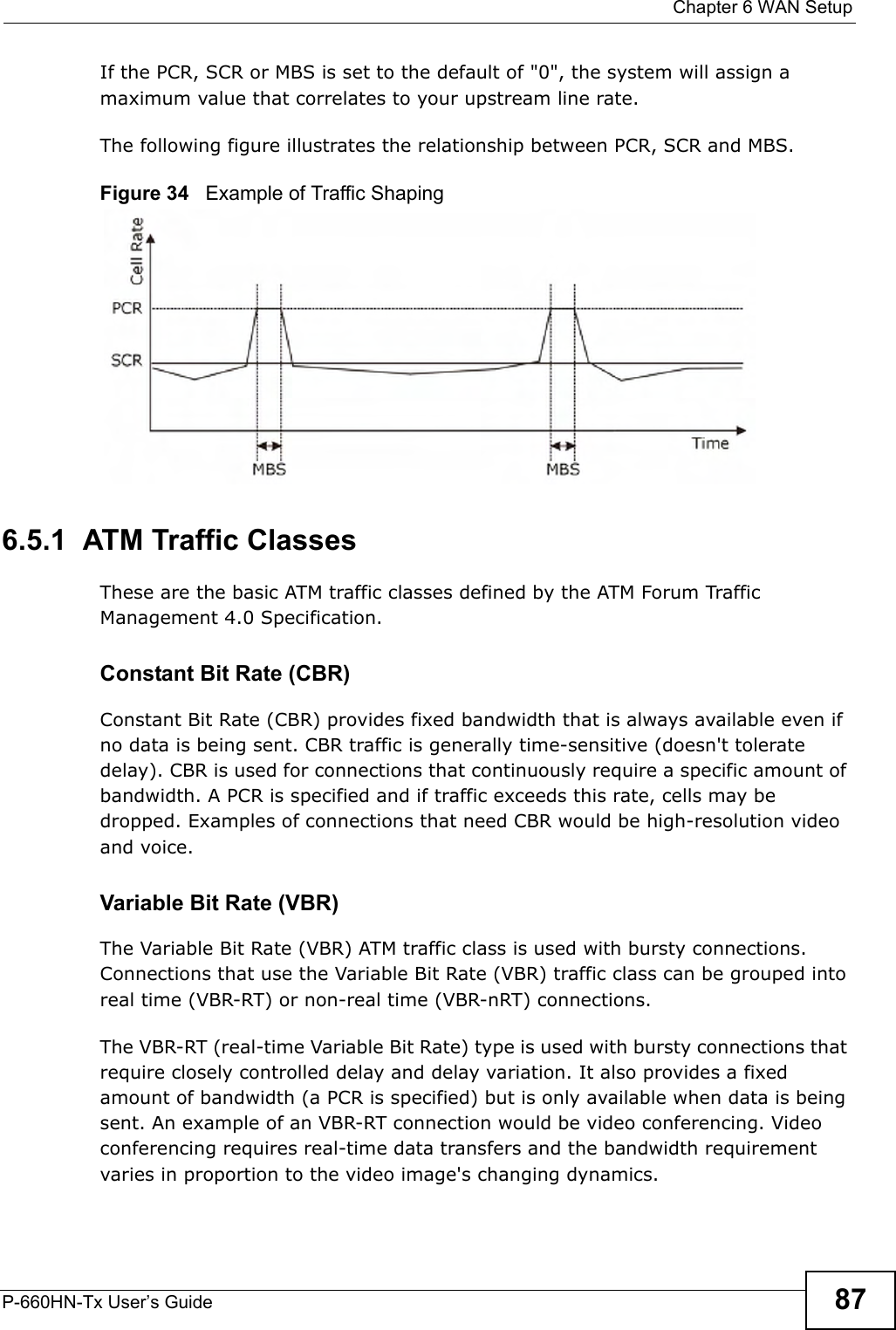  Chapter 6 WAN SetupP-660HN-Tx User’s Guide 87If the PCR, SCR or MBS is set to the default of &quot;0&quot;, the system will assign a maximum value that correlates to your upstream line rate. The following figure illustrates the relationship between PCR, SCR and MBS. Figure 34   Example of Traffic Shaping6.5.1  ATM Traffic ClassesThese are the basic ATM traffic classes defined by the ATM Forum Traffic Management 4.0 Specification. Constant Bit Rate (CBR)Constant Bit Rate (CBR) provides fixed bandwidth that is always available even if no data is being sent. CBR traffic is generally time-sensitive (doesn&apos;t tolerate delay). CBR is used for connections that continuously require a specific amount of bandwidth. A PCR is specified and if traffic exceeds this rate, cells may be dropped. Examples of connections that need CBR would be high-resolution video and voice.Variable Bit Rate (VBR) The Variable Bit Rate (VBR) ATM traffic class is used with bursty connections. Connections that use the Variable Bit Rate (VBR) traffic class can be grouped into real time (VBR-RT) or non-real time (VBR-nRT) connections. The VBR-RT (real-time Variable Bit Rate) type is used with bursty connections that require closely controlled delay and delay variation. It also provides a fixed amount of bandwidth (a PCR is specified) but is only available when data is being sent. An example of an VBR-RT connection would be video conferencing. Video conferencing requires real-time data transfers and the bandwidth requirement varies in proportion to the video image&apos;s changing dynamics. 