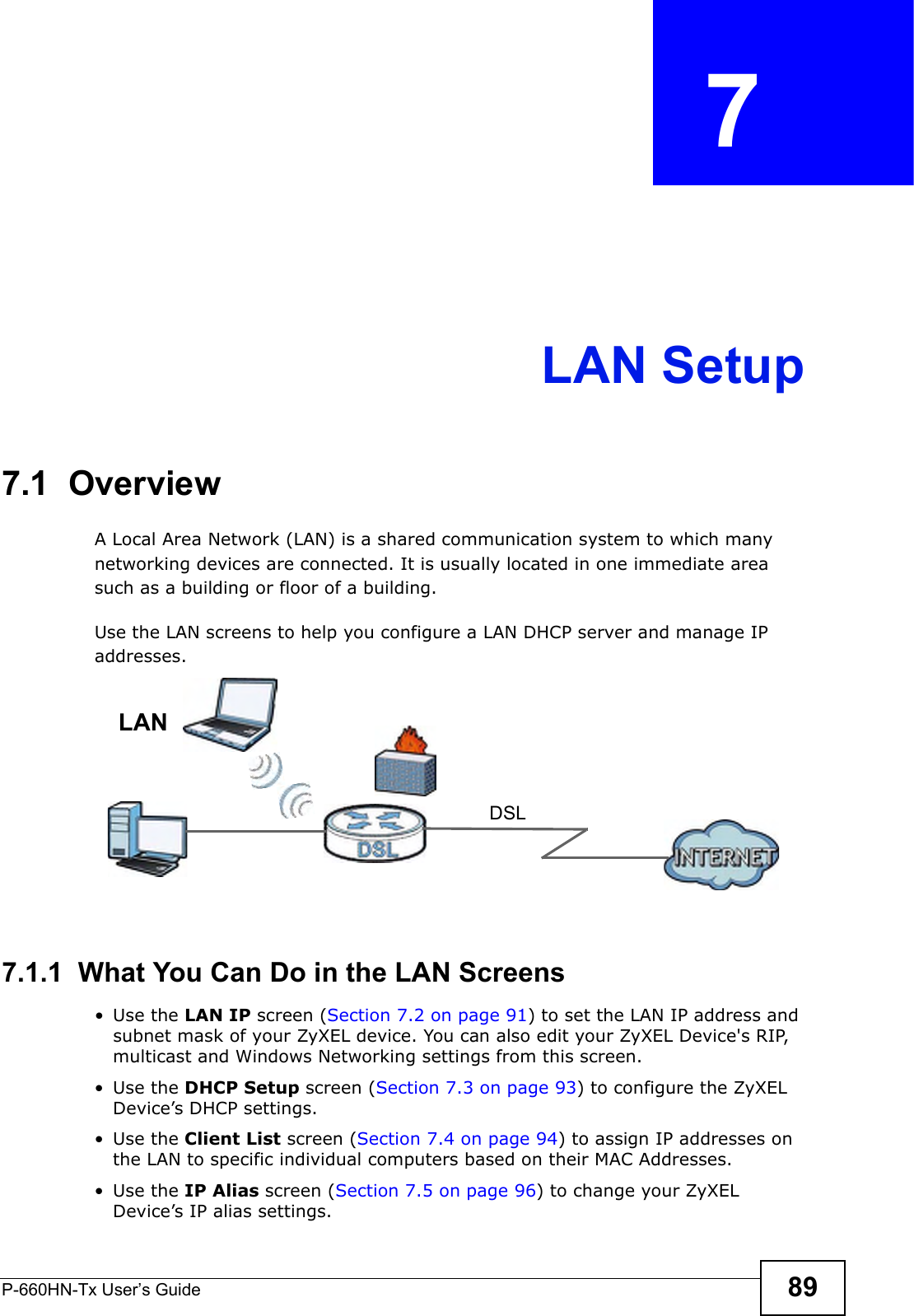 P-660HN-Tx User’s Guide 89CHAPTER  7 LAN Setup7.1  OverviewA Local Area Network (LAN) is a shared communication system to which many networking devices are connected. It is usually located in one immediate area such as a building or floor of a building.Use the LAN screens to help you configure a LAN DHCP server and manage IP addresses.7.1.1  What You Can Do in the LAN Screens•Use the LAN IP screen (Section 7.2 on page 91) to set the LAN IP address and subnet mask of your ZyXEL device. You can also edit your ZyXEL Device&apos;s RIP, multicast and Windows Networking settings from this screen.•Use the DHCP Setup screen (Section 7.3 on page 93) to configure the ZyXEL Device’s DHCP settings.•Use the Client List screen (Section 7.4 on page 94) to assign IP addresses on the LAN to specific individual computers based on their MAC Addresses. •Use the IP Alias screen (Section 7.5 on page 96) to change your ZyXEL Device’s IP alias settings.DSLLAN