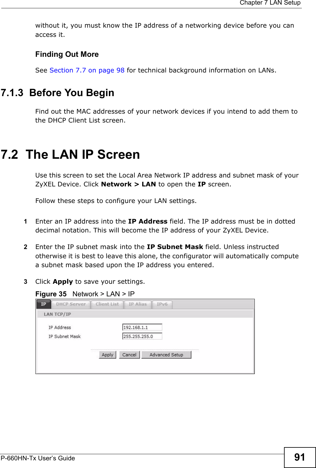  Chapter 7 LAN SetupP-660HN-Tx User’s Guide 91without it, you must know the IP address of a networking device before you can access it.Finding Out MoreSee Section 7.7 on page 98 for technical background information on LANs.7.1.3  Before You BeginFind out the MAC addresses of your network devices if you intend to add them to the DHCP Client List screen.7.2  The LAN IP ScreenUse this screen to set the Local Area Network IP address and subnet mask of your ZyXEL Device. Click Network &gt; LAN to open the IP screen. Follow these steps to configure your LAN settings.1Enter an IP address into the IP Address field. The IP address must be in dotted decimal notation. This will become the IP address of your ZyXEL Device.2Enter the IP subnet mask into the IP Subnet Mask field. Unless instructed otherwise it is best to leave this alone, the configurator will automatically compute a subnet mask based upon the IP address you entered.3Click Apply to save your settings.Figure 35   Network &gt; LAN &gt; IP