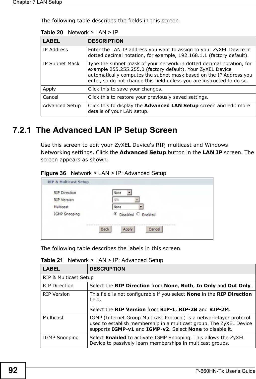 Chapter 7 LAN SetupP-660HN-Tx User’s Guide92The following table describes the fields in this screen.  7.2.1  The Advanced LAN IP Setup Screen Use this screen to edit your ZyXEL Device&apos;s RIP, multicast and Windows Networking settings. Click the Advanced Setup button in the LAN IP screen. The screen appears as shown.Figure 36   Network &gt; LAN &gt; IP: Advanced SetupThe following table describes the labels in this screen.  Table 20   Network &gt; LAN &gt; IPLABEL DESCRIPTIONIP Address Enter the LAN IP address you want to assign to your ZyXEL Device in dotted decimal notation, for example, 192.168.1.1 (factory default). IP Subnet Mask  Type the subnet mask of your network in dotted decimal notation, for example 255.255.255.0 (factory default). Your ZyXEL Device automatically computes the subnet mask based on the IP Address you enter, so do not change this field unless you are instructed to do so.Apply Click this to save your changes.Cancel Click this to restore your previously saved settings.Advanced Setup Click this to display the Advanced LAN Setup screen and edit more details of your LAN setup.Table 21   Network &gt; LAN &gt; IP: Advanced SetupLABEL DESCRIPTIONRIP &amp; Multicast SetupRIP Direction Select the RIP Direction from None, Both, In Only and Out Only. RIP Version This field is not configurable if you select None in the RIP Direction field.Select the RIP Version from RIP-1, RIP-2B and RIP-2M.  Multicast IGMP (Internet Group Multicast Protocol) is a network-layer protocol used to establish membership in a multicast group. The ZyXEL Device supports IGMP-v1 and IGMP-v2. Select None to disable it.IGMP Snooping Select Enabled to activate IGMP Snooping. This allows the ZyXEL Device to passively learn memberships in multicast groups.