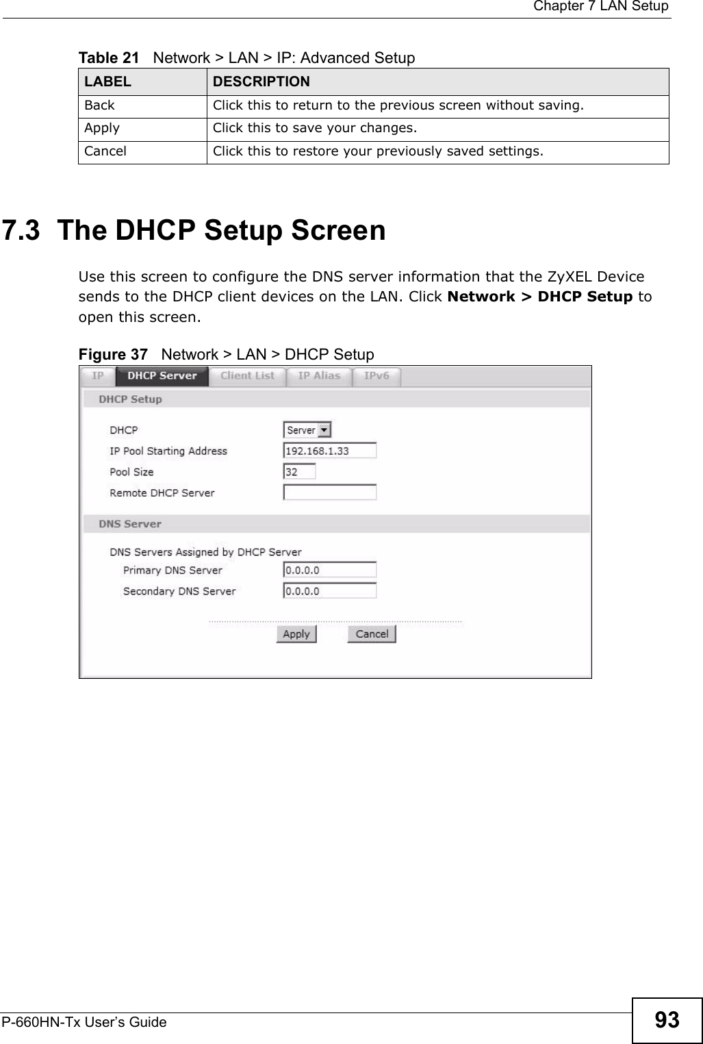  Chapter 7 LAN SetupP-660HN-Tx User’s Guide 937.3  The DHCP Setup ScreenUse this screen to configure the DNS server information that the ZyXEL Device sends to the DHCP client devices on the LAN. Click Network &gt; DHCP Setup to open this screen.Figure 37   Network &gt; LAN &gt; DHCP SetupBack Click this to return to the previous screen without saving.Apply Click this to save your changes.Cancel Click this to restore your previously saved settings.Table 21   Network &gt; LAN &gt; IP: Advanced SetupLABEL DESCRIPTION