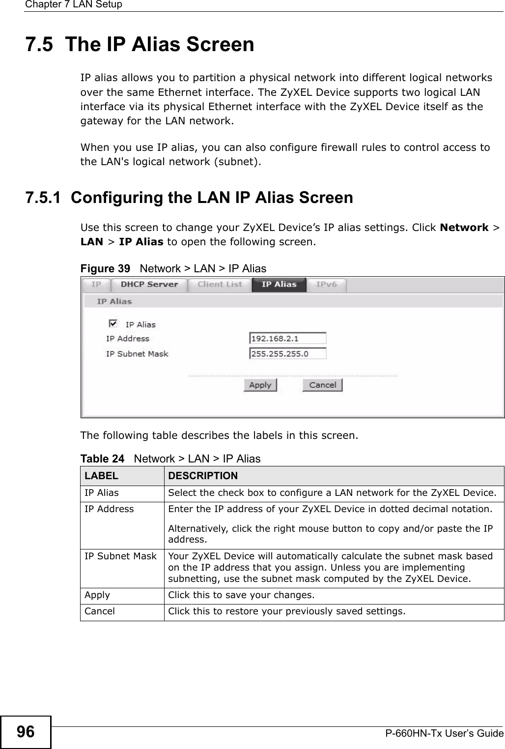 Chapter 7 LAN SetupP-660HN-Tx User’s Guide967.5  The IP Alias ScreenIP alias allows you to partition a physical network into different logical networks over the same Ethernet interface. The ZyXEL Device supports two logical LAN interface via its physical Ethernet interface with the ZyXEL Device itself as the gateway for the LAN network.When you use IP alias, you can also configure firewall rules to control access to the LAN&apos;s logical network (subnet).7.5.1  Configuring the LAN IP Alias ScreenUse this screen to change your ZyXEL Device’s IP alias settings. Click Network &gt; LAN &gt; IP Alias to open the following screen.Figure 39   Network &gt; LAN &gt; IP AliasThe following table describes the labels in this screen. Table 24   Network &gt; LAN &gt; IP Alias LABEL DESCRIPTIONIP Alias  Select the check box to configure a LAN network for the ZyXEL Device.IP Address Enter the IP address of your ZyXEL Device in dotted decimal notation. Alternatively, click the right mouse button to copy and/or paste the IP address.IP Subnet Mask Your ZyXEL Device will automatically calculate the subnet mask based on the IP address that you assign. Unless you are implementing subnetting, use the subnet mask computed by the ZyXEL Device.Apply Click this to save your changes.Cancel Click this to restore your previously saved settings.