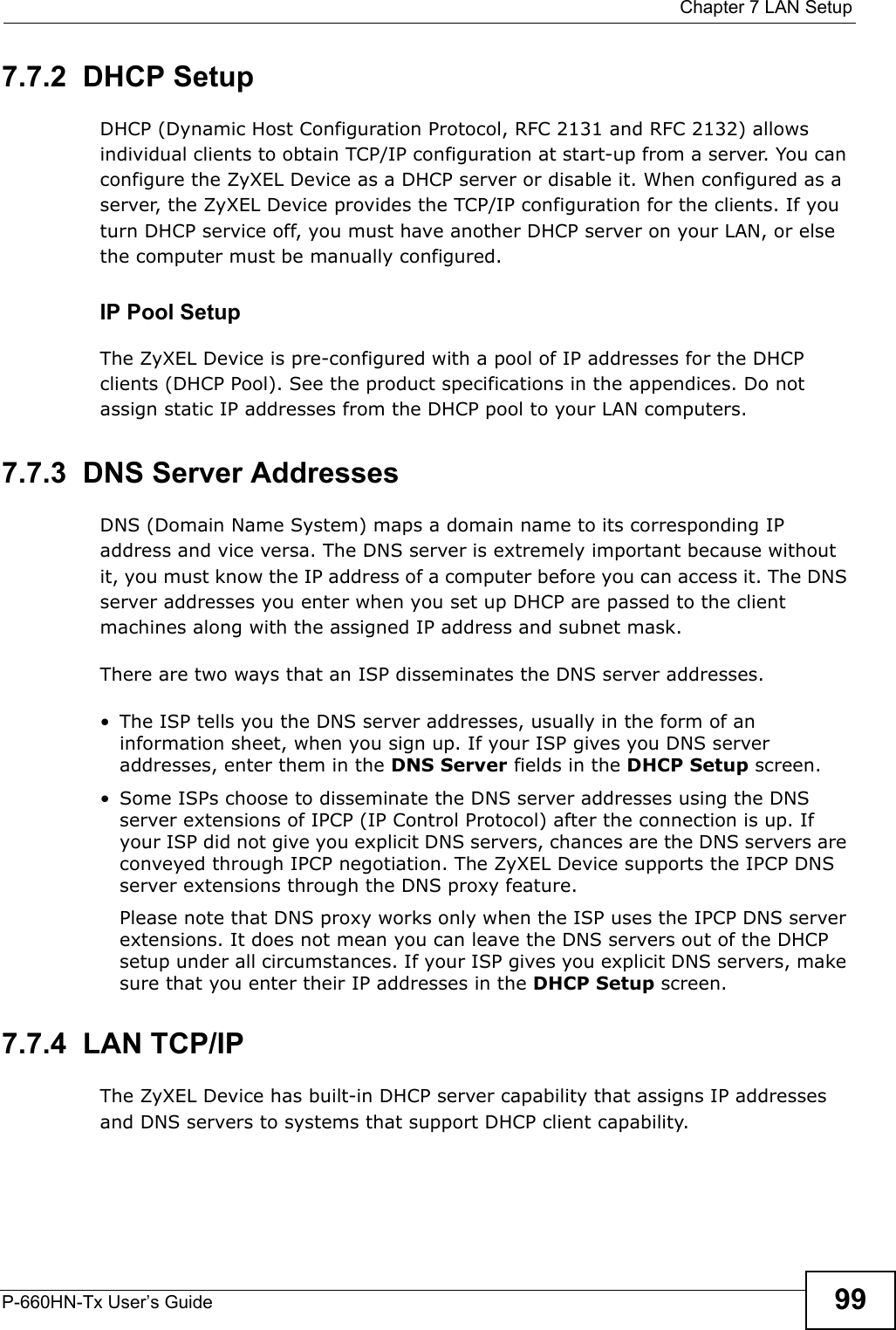  Chapter 7 LAN SetupP-660HN-Tx User’s Guide 997.7.2  DHCP SetupDHCP (Dynamic Host Configuration Protocol, RFC 2131 and RFC 2132) allows individual clients to obtain TCP/IP configuration at start-up from a server. You can configure the ZyXEL Device as a DHCP server or disable it. When configured as a server, the ZyXEL Device provides the TCP/IP configuration for the clients. If you turn DHCP service off, you must have another DHCP server on your LAN, or else the computer must be manually configured. IP Pool SetupThe ZyXEL Device is pre-configured with a pool of IP addresses for the DHCP clients (DHCP Pool). See the product specifications in the appendices. Do not assign static IP addresses from the DHCP pool to your LAN computers.7.7.3  DNS Server Addresses DNS (Domain Name System) maps a domain name to its corresponding IP address and vice versa. The DNS server is extremely important because without it, you must know the IP address of a computer before you can access it. The DNS server addresses you enter when you set up DHCP are passed to the client machines along with the assigned IP address and subnet mask.There are two ways that an ISP disseminates the DNS server addresses. • The ISP tells you the DNS server addresses, usually in the form of an information sheet, when you sign up. If your ISP gives you DNS server addresses, enter them in the DNS Server fields in the DHCP Setup screen.• Some ISPs choose to disseminate the DNS server addresses using the DNS server extensions of IPCP (IP Control Protocol) after the connection is up. If your ISP did not give you explicit DNS servers, chances are the DNS servers are conveyed through IPCP negotiation. The ZyXEL Device supports the IPCP DNS server extensions through the DNS proxy feature.Please note that DNS proxy works only when the ISP uses the IPCP DNS server extensions. It does not mean you can leave the DNS servers out of the DHCP setup under all circumstances. If your ISP gives you explicit DNS servers, make sure that you enter their IP addresses in the DHCP Setup screen.7.7.4  LAN TCP/IP The ZyXEL Device has built-in DHCP server capability that assigns IP addresses and DNS servers to systems that support DHCP client capability.