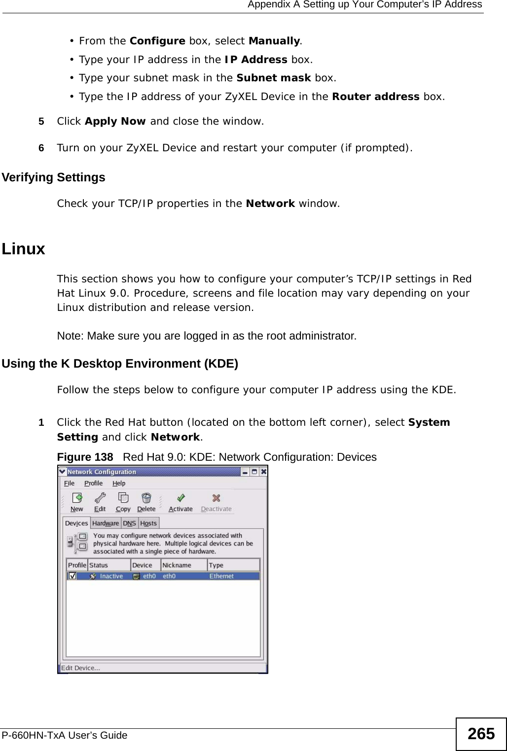  Appendix A Setting up Your Computer’s IP AddressP-660HN-TxA User’s Guide 265•From the Configure box, select Manually.• Type your IP address in the IP Address box.• Type your subnet mask in the Subnet mask box.• Type the IP address of your ZyXEL Device in the Router address box.5Click Apply Now and close the window.6Turn on your ZyXEL Device and restart your computer (if prompted).Verifying SettingsCheck your TCP/IP properties in the Network window.Linux This section shows you how to configure your computer’s TCP/IP settings in Red Hat Linux 9.0. Procedure, screens and file location may vary depending on your Linux distribution and release version. Note: Make sure you are logged in as the root administrator. Using the K Desktop Environment (KDE)Follow the steps below to configure your computer IP address using the KDE. 1Click the Red Hat button (located on the bottom left corner), select System Setting and click Network.Figure 138   Red Hat 9.0: KDE: Network Configuration: Devices 