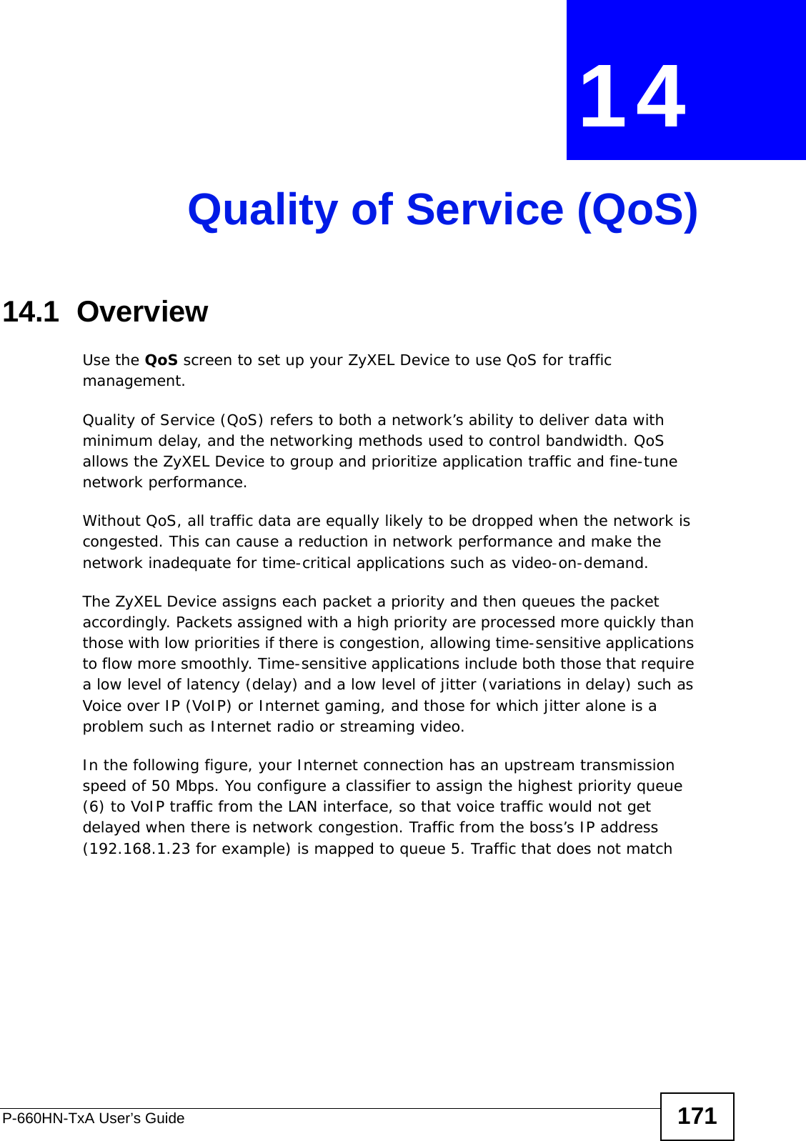 P-660HN-TxA User’s Guide 171CHAPTER  14 Quality of Service (QoS)14.1  OverviewUse the QoS screen to set up your ZyXEL Device to use QoS for traffic management. Quality of Service (QoS) refers to both a network’s ability to deliver data with minimum delay, and the networking methods used to control bandwidth. QoS allows the ZyXEL Device to group and prioritize application traffic and fine-tune network performance. Without QoS, all traffic data are equally likely to be dropped when the network is congested. This can cause a reduction in network performance and make the network inadequate for time-critical applications such as video-on-demand.The ZyXEL Device assigns each packet a priority and then queues the packet accordingly. Packets assigned with a high priority are processed more quickly than those with low priorities if there is congestion, allowing time-sensitive applications to flow more smoothly. Time-sensitive applications include both those that require a low level of latency (delay) and a low level of jitter (variations in delay) such as Voice over IP (VoIP) or Internet gaming, and those for which jitter alone is a problem such as Internet radio or streaming video.In the following figure, your Internet connection has an upstream transmission speed of 50 Mbps. You configure a classifier to assign the highest priority queue (6) to VoIP traffic from the LAN interface, so that voice traffic would not get delayed when there is network congestion. Traffic from the boss’s IP address (192.168.1.23 for example) is mapped to queue 5. Traffic that does not match 