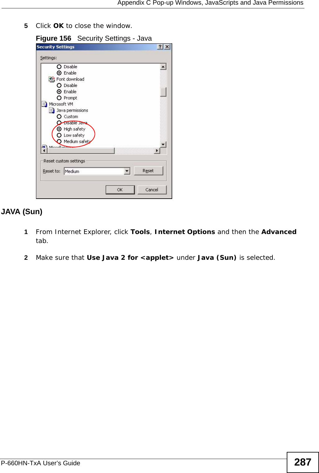  Appendix C Pop-up Windows, JavaScripts and Java PermissionsP-660HN-TxA User’s Guide 2875Click OK to close the window.Figure 156   Security Settings - Java JAVA (Sun)1From Internet Explorer, click Tools, Internet Options and then the Advanced tab. 2Make sure that Use Java 2 for &lt;applet&gt; under Java (Sun) is selected.