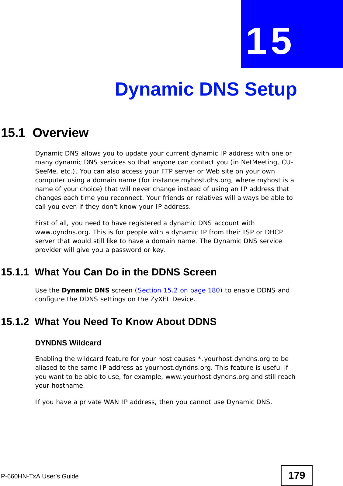 P-660HN-TxA User’s Guide 179CHAPTER  15 Dynamic DNS Setup15.1  Overview Dynamic DNS allows you to update your current dynamic IP address with one or many dynamic DNS services so that anyone can contact you (in NetMeeting, CU-SeeMe, etc.). You can also access your FTP server or Web site on your own computer using a domain name (for instance myhost.dhs.org, where myhost is a name of your choice) that will never change instead of using an IP address that changes each time you reconnect. Your friends or relatives will always be able to call you even if they don&apos;t know your IP address.First of all, you need to have registered a dynamic DNS account with www.dyndns.org. This is for people with a dynamic IP from their ISP or DHCP server that would still like to have a domain name. The Dynamic DNS service provider will give you a password or key. 15.1.1  What You Can Do in the DDNS ScreenUse the Dynamic DNS screen (Section 15.2 on page 180) to enable DDNS and configure the DDNS settings on the ZyXEL Device.15.1.2  What You Need To Know About DDNSDYNDNS WildcardEnabling the wildcard feature for your host causes *.yourhost.dyndns.org to be aliased to the same IP address as yourhost.dyndns.org. This feature is useful if you want to be able to use, for example, www.yourhost.dyndns.org and still reach your hostname.If you have a private WAN IP address, then you cannot use Dynamic DNS.