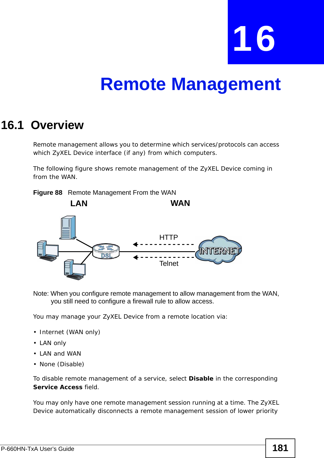 P-660HN-TxA User’s Guide 181CHAPTER  16 Remote Management16.1  OverviewRemote management allows you to determine which services/protocols can access which ZyXEL Device interface (if any) from which computers.The following figure shows remote management of the ZyXEL Device coming in from the WAN.Figure 88   Remote Management From the WANNote: When you configure remote management to allow management from the WAN, you still need to configure a firewall rule to allow access.You may manage your ZyXEL Device from a remote location via:•Internet (WAN only)•LAN only•LAN and WAN• None (Disable)To disable remote management of a service, select Disable in the corresponding Service Access field.You may only have one remote management session running at a time. The ZyXEL Device automatically disconnects a remote management session of lower priority LAN WANHTTPTelnet