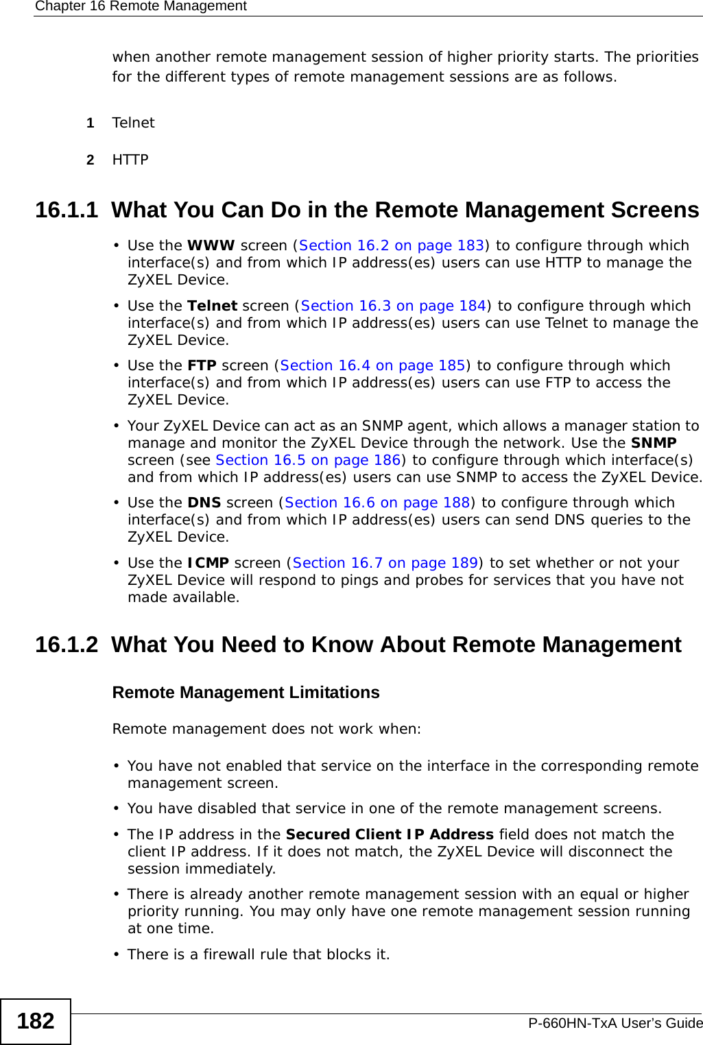Chapter 16 Remote ManagementP-660HN-TxA User’s Guide182when another remote management session of higher priority starts. The priorities for the different types of remote management sessions are as follows.1Telnet2HTTP16.1.1  What You Can Do in the Remote Management Screens•Use the WWW screen (Section 16.2 on page 183) to configure through which interface(s) and from which IP address(es) users can use HTTP to manage the ZyXEL Device.•Use the Telnet screen (Section 16.3 on page 184) to configure through which interface(s) and from which IP address(es) users can use Telnet to manage the ZyXEL Device.•Use the FTP screen (Section 16.4 on page 185) to configure through which interface(s) and from which IP address(es) users can use FTP to access the ZyXEL Device.• Your ZyXEL Device can act as an SNMP agent, which allows a manager station to manage and monitor the ZyXEL Device through the network. Use the SNMP screen (see Section 16.5 on page 186) to configure through which interface(s) and from which IP address(es) users can use SNMP to access the ZyXEL Device.•Use the DNS screen (Section 16.6 on page 188) to configure through which interface(s) and from which IP address(es) users can send DNS queries to the ZyXEL Device.•Use the ICMP screen (Section 16.7 on page 189) to set whether or not your ZyXEL Device will respond to pings and probes for services that you have not made available.16.1.2  What You Need to Know About Remote ManagementRemote Management LimitationsRemote management does not work when:• You have not enabled that service on the interface in the corresponding remote management screen.• You have disabled that service in one of the remote management screens.• The IP address in the Secured Client IP Address field does not match the client IP address. If it does not match, the ZyXEL Device will disconnect the session immediately.• There is already another remote management session with an equal or higher priority running. You may only have one remote management session running at one time.• There is a firewall rule that blocks it.