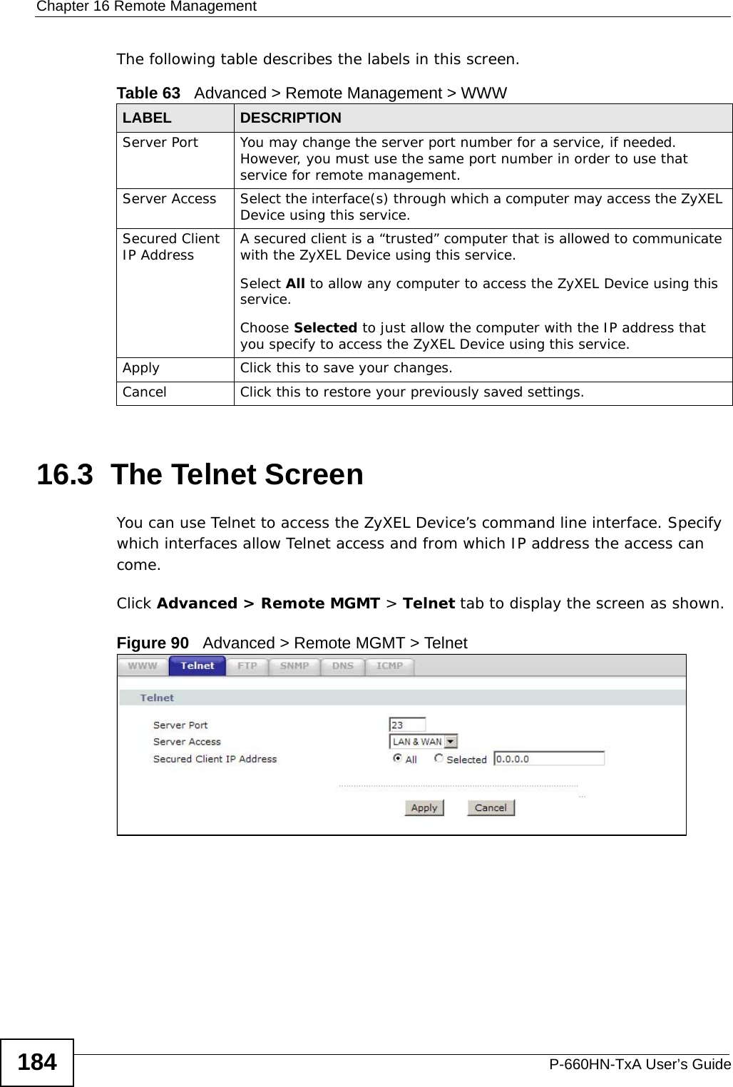 Chapter 16 Remote ManagementP-660HN-TxA User’s Guide184The following table describes the labels in this screen.16.3  The Telnet ScreenYou can use Telnet to access the ZyXEL Device’s command line interface. Specify which interfaces allow Telnet access and from which IP address the access can come.Click Advanced &gt; Remote MGMT &gt; Telnet tab to display the screen as shown. Figure 90   Advanced &gt; Remote MGMT &gt; TelnetTable 63   Advanced &gt; Remote Management &gt; WWWLABEL DESCRIPTIONServer Port You may change the server port number for a service, if needed. However, you must use the same port number in order to use that service for remote management.Server Access Select the interface(s) through which a computer may access the ZyXEL Device using this service.Secured Client IP Address A secured client is a “trusted” computer that is allowed to communicate with the ZyXEL Device using this service. Select All to allow any computer to access the ZyXEL Device using this service.Choose Selected to just allow the computer with the IP address that you specify to access the ZyXEL Device using this service.Apply Click this to save your changes.Cancel Click this to restore your previously saved settings.