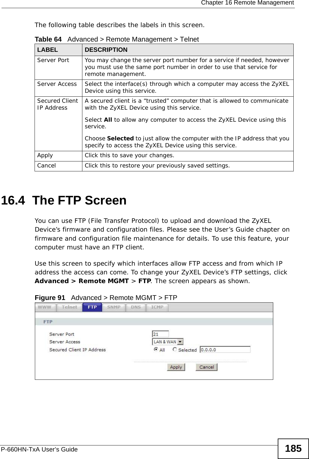  Chapter 16 Remote ManagementP-660HN-TxA User’s Guide 185The following table describes the labels in this screen.16.4  The FTP Screen You can use FTP (File Transfer Protocol) to upload and download the ZyXEL Device’s firmware and configuration files. Please see the User’s Guide chapter on firmware and configuration file maintenance for details. To use this feature, your computer must have an FTP client.Use this screen to specify which interfaces allow FTP access and from which IP address the access can come. To change your ZyXEL Device’s FTP settings, click Advanced &gt; Remote MGMT &gt; FTP. The screen appears as shown.Figure 91   Advanced &gt; Remote MGMT &gt; FTPTable 64   Advanced &gt; Remote Management &gt; TelnetLABEL DESCRIPTIONServer Port You may change the server port number for a service if needed, however you must use the same port number in order to use that service for remote management.Server Access Select the interface(s) through which a computer may access the ZyXEL Device using this service.Secured Client IP Address A secured client is a “trusted” computer that is allowed to communicate with the ZyXEL Device using this service. Select All to allow any computer to access the ZyXEL Device using this service.Choose Selected to just allow the computer with the IP address that you specify to access the ZyXEL Device using this service.Apply Click this to save your changes.Cancel Click this to restore your previously saved settings.