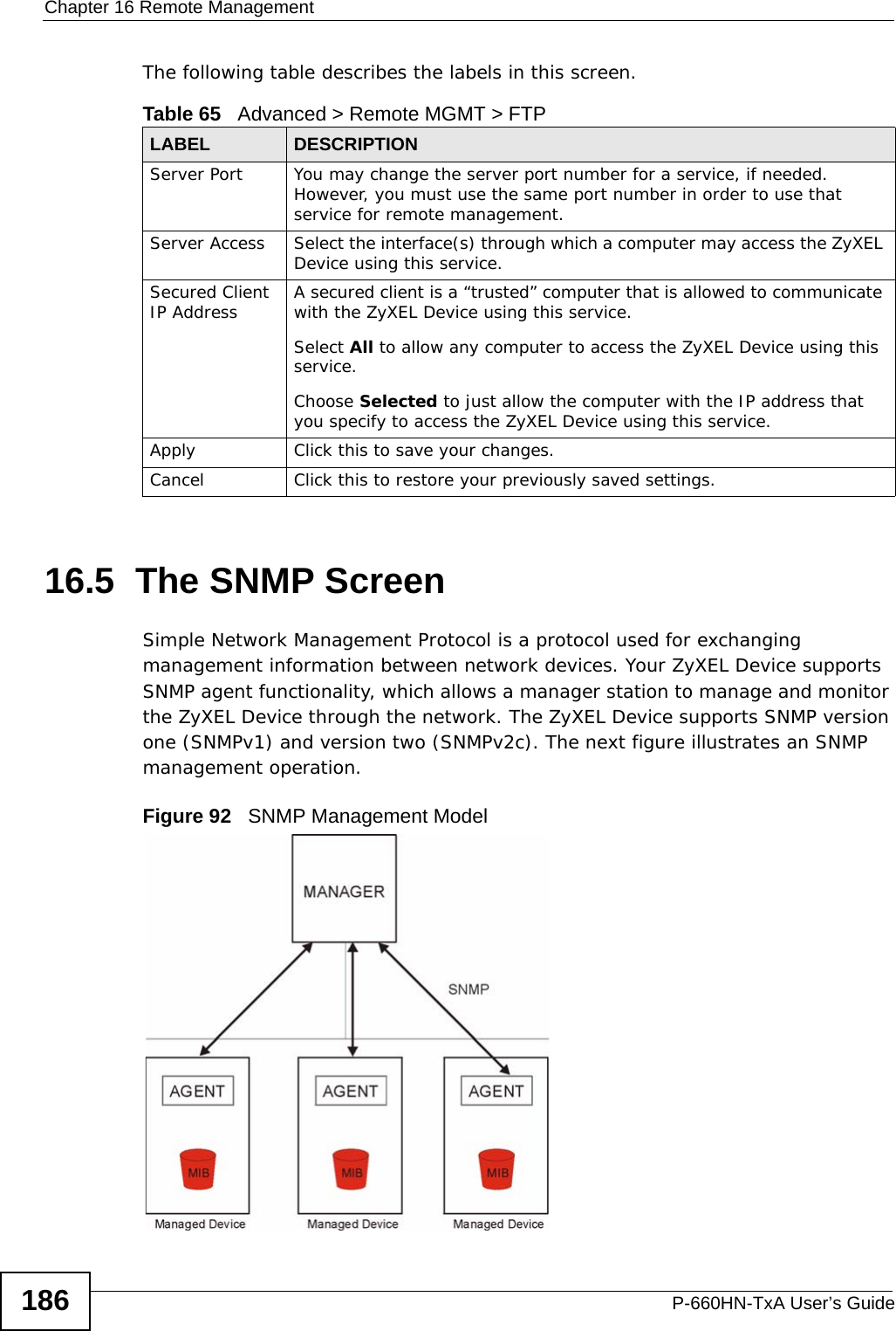 Chapter 16 Remote ManagementP-660HN-TxA User’s Guide186The following table describes the labels in this screen. 16.5  The SNMP ScreenSimple Network Management Protocol is a protocol used for exchanging management information between network devices. Your ZyXEL Device supports SNMP agent functionality, which allows a manager station to manage and monitor the ZyXEL Device through the network. The ZyXEL Device supports SNMP version one (SNMPv1) and version two (SNMPv2c). The next figure illustrates an SNMP management operation.Figure 92   SNMP Management ModelTable 65   Advanced &gt; Remote MGMT &gt; FTPLABEL DESCRIPTIONServer Port You may change the server port number for a service, if needed. However, you must use the same port number in order to use that service for remote management.Server Access Select the interface(s) through which a computer may access the ZyXEL Device using this service.Secured Client IP Address A secured client is a “trusted” computer that is allowed to communicate with the ZyXEL Device using this service. Select All to allow any computer to access the ZyXEL Device using this service.Choose Selected to just allow the computer with the IP address that you specify to access the ZyXEL Device using this service.Apply Click this to save your changes.Cancel Click this to restore your previously saved settings.