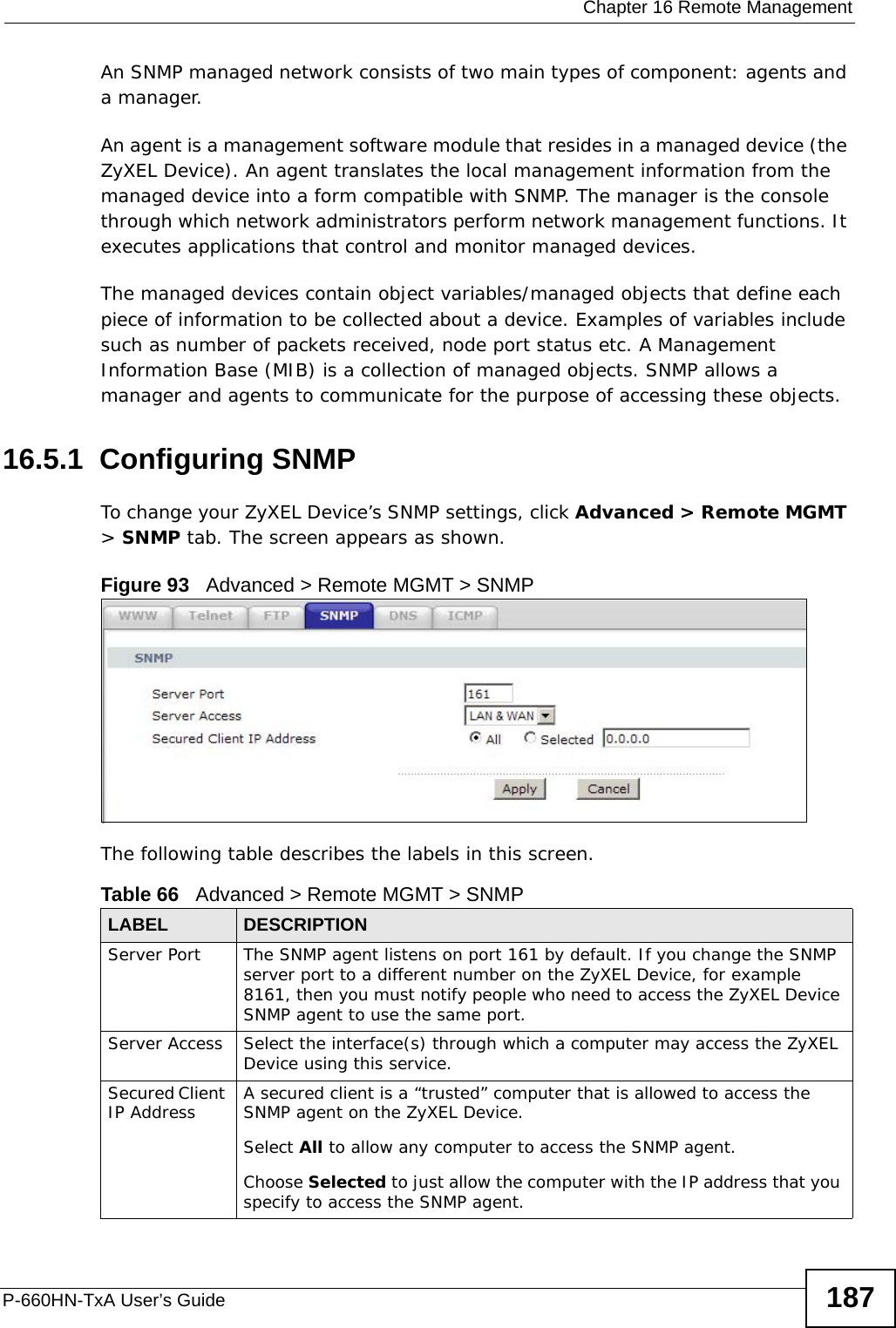 Chapter 16 Remote ManagementP-660HN-TxA User’s Guide 187An SNMP managed network consists of two main types of component: agents and a manager. An agent is a management software module that resides in a managed device (the ZyXEL Device). An agent translates the local management information from the managed device into a form compatible with SNMP. The manager is the console through which network administrators perform network management functions. It executes applications that control and monitor managed devices. The managed devices contain object variables/managed objects that define each piece of information to be collected about a device. Examples of variables include such as number of packets received, node port status etc. A Management Information Base (MIB) is a collection of managed objects. SNMP allows a manager and agents to communicate for the purpose of accessing these objects.16.5.1  Configuring SNMP To change your ZyXEL Device’s SNMP settings, click Advanced &gt; Remote MGMT &gt; SNMP tab. The screen appears as shown.Figure 93   Advanced &gt; Remote MGMT &gt; SNMPThe following table describes the labels in this screen.Table 66   Advanced &gt; Remote MGMT &gt; SNMPLABEL DESCRIPTIONServer Port The SNMP agent listens on port 161 by default. If you change the SNMP server port to a different number on the ZyXEL Device, for example 8161, then you must notify people who need to access the ZyXEL Device SNMP agent to use the same port.Server Access  Select the interface(s) through which a computer may access the ZyXEL Device using this service.Secured Client IP Address A secured client is a “trusted” computer that is allowed to access the SNMP agent on the ZyXEL Device.Select All to allow any computer to access the SNMP agent.Choose Selected to just allow the computer with the IP address that you specify to access the SNMP agent.