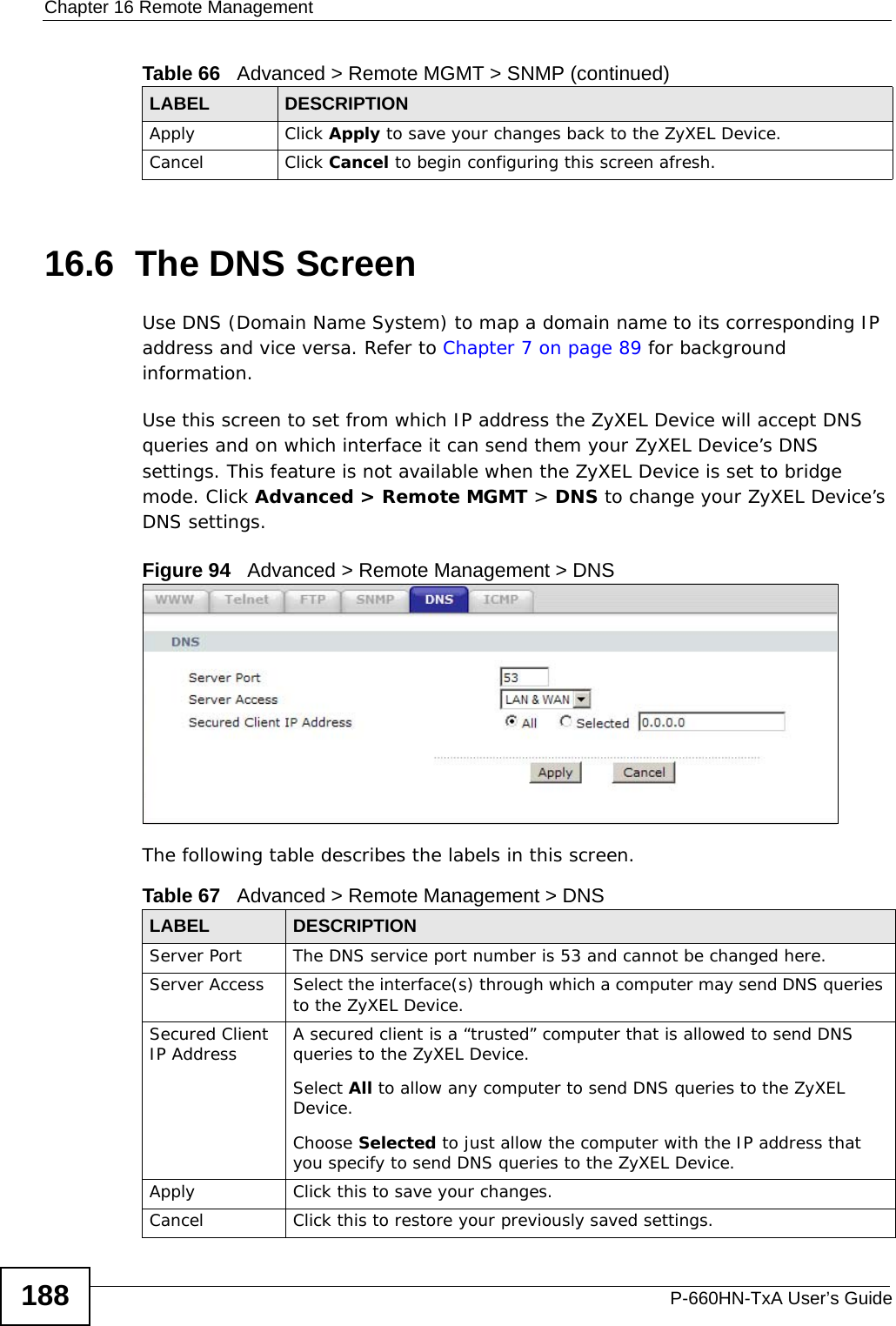 Chapter 16 Remote ManagementP-660HN-TxA User’s Guide18816.6  The DNS Screen Use DNS (Domain Name System) to map a domain name to its corresponding IP address and vice versa. Refer to Chapter 7 on page 89 for background information. Use this screen to set from which IP address the ZyXEL Device will accept DNS queries and on which interface it can send them your ZyXEL Device’s DNS settings. This feature is not available when the ZyXEL Device is set to bridge mode. Click Advanced &gt; Remote MGMT &gt; DNS to change your ZyXEL Device’s DNS settings.Figure 94   Advanced &gt; Remote Management &gt; DNSThe following table describes the labels in this screen.Apply Click Apply to save your changes back to the ZyXEL Device. Cancel Click Cancel to begin configuring this screen afresh.Table 66   Advanced &gt; Remote MGMT &gt; SNMP (continued)LABEL DESCRIPTIONTable 67   Advanced &gt; Remote Management &gt; DNSLABEL DESCRIPTIONServer Port The DNS service port number is 53 and cannot be changed here.Server Access  Select the interface(s) through which a computer may send DNS queries to the ZyXEL Device.Secured Client IP Address A secured client is a “trusted” computer that is allowed to send DNS queries to the ZyXEL Device.Select All to allow any computer to send DNS queries to the ZyXEL Device.Choose Selected to just allow the computer with the IP address that you specify to send DNS queries to the ZyXEL Device.Apply Click this to save your changes.Cancel Click this to restore your previously saved settings.
