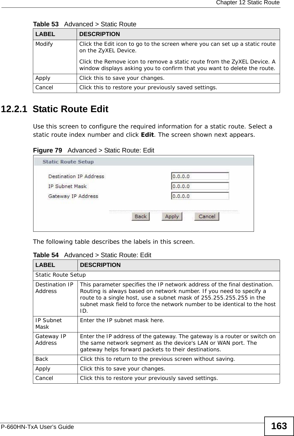  Chapter 12 Static RouteP-660HN-TxA User’s Guide 16312.2.1  Static Route Edit   Use this screen to configure the required information for a static route. Select a static route index number and click Edit. The screen shown next appears.Figure 79   Advanced &gt; Static Route: EditThe following table describes the labels in this screen. Modify Click the Edit icon to go to the screen where you can set up a static route on the ZyXEL Device.Click the Remove icon to remove a static route from the ZyXEL Device. A window displays asking you to confirm that you want to delete the route. Apply Click this to save your changes.Cancel Click this to restore your previously saved settings.Table 53   Advanced &gt; Static RouteLABEL DESCRIPTIONTable 54   Advanced &gt; Static Route: EditLABEL DESCRIPTIONStatic Route SetupDestination IP Address This parameter specifies the IP network address of the final destination.  Routing is always based on network number. If you need to specify a route to a single host, use a subnet mask of 255.255.255.255 in the subnet mask field to force the network number to be identical to the host ID.IP Subnet Mask  Enter the IP subnet mask here.Gateway IP Address Enter the IP address of the gateway. The gateway is a router or switch on the same network segment as the device&apos;s LAN or WAN port. The gateway helps forward packets to their destinations.Back Click this to return to the previous screen without saving.Apply Click this to save your changes.Cancel Click this to restore your previously saved settings.