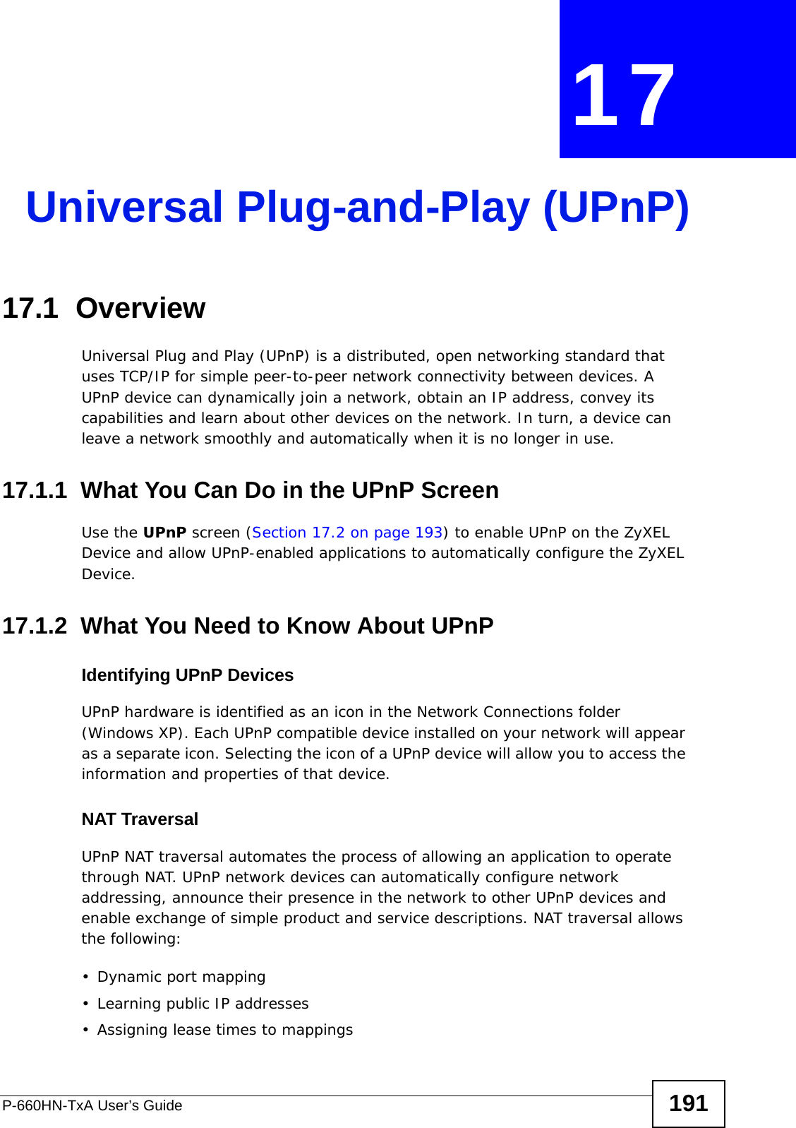 P-660HN-TxA User’s Guide 191CHAPTER  17 Universal Plug-and-Play (UPnP)17.1  OverviewUniversal Plug and Play (UPnP) is a distributed, open networking standard that uses TCP/IP for simple peer-to-peer network connectivity between devices. A UPnP device can dynamically join a network, obtain an IP address, convey its capabilities and learn about other devices on the network. In turn, a device can leave a network smoothly and automatically when it is no longer in use.17.1.1  What You Can Do in the UPnP ScreenUse the UPnP screen (Section 17.2 on page 193) to enable UPnP on the ZyXEL Device and allow UPnP-enabled applications to automatically configure the ZyXEL Device.17.1.2  What You Need to Know About UPnPIdentifying UPnP DevicesUPnP hardware is identified as an icon in the Network Connections folder (Windows XP). Each UPnP compatible device installed on your network will appear as a separate icon. Selecting the icon of a UPnP device will allow you to access the information and properties of that device. NAT TraversalUPnP NAT traversal automates the process of allowing an application to operate through NAT. UPnP network devices can automatically configure network addressing, announce their presence in the network to other UPnP devices and enable exchange of simple product and service descriptions. NAT traversal allows the following:• Dynamic port mapping• Learning public IP addresses• Assigning lease times to mappings