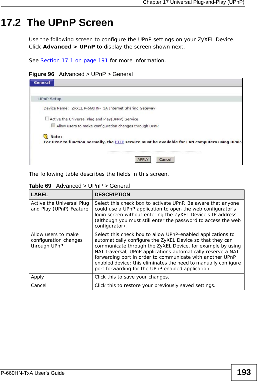  Chapter 17 Universal Plug-and-Play (UPnP)P-660HN-TxA User’s Guide 19317.2  The UPnP ScreenUse the following screen to configure the UPnP settings on your ZyXEL Device. Click Advanced &gt; UPnP to display the screen shown next.See Section 17.1 on page 191 for more information. Figure 96   Advanced &gt; UPnP &gt; GeneralThe following table describes the fields in this screen. Table 69   Advanced &gt; UPnP &gt; GeneralLABEL DESCRIPTIONActive the Universal Plug and Play (UPnP) Feature Select this check box to activate UPnP. Be aware that anyone could use a UPnP application to open the web configurator&apos;s login screen without entering the ZyXEL Device&apos;s IP address (although you must still enter the password to access the web configurator).Allow users to make configuration changes through UPnPSelect this check box to allow UPnP-enabled applications to automatically configure the ZyXEL Device so that they can communicate through the ZyXEL Device, for example by using NAT traversal, UPnP applications automatically reserve a NAT forwarding port in order to communicate with another UPnP enabled device; this eliminates the need to manually configure port forwarding for the UPnP enabled application. Apply Click this to save your changes.Cancel Click this to restore your previously saved settings.