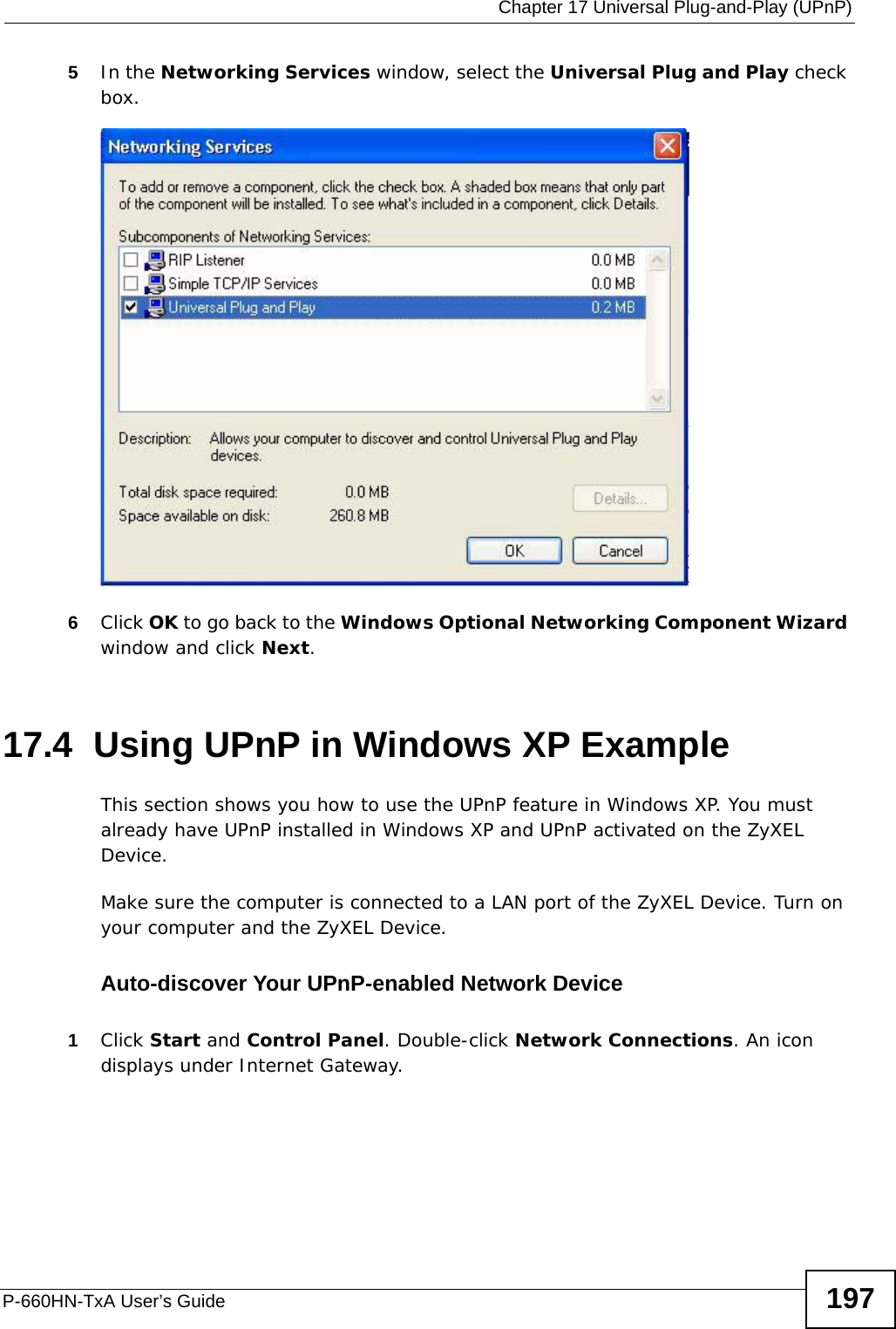  Chapter 17 Universal Plug-and-Play (UPnP)P-660HN-TxA User’s Guide 1975In the Networking Services window, select the Universal Plug and Play check box. Networking Services6Click OK to go back to the Windows Optional Networking Component Wizard window and click Next. 17.4  Using UPnP in Windows XP ExampleThis section shows you how to use the UPnP feature in Windows XP. You must already have UPnP installed in Windows XP and UPnP activated on the ZyXEL Device.Make sure the computer is connected to a LAN port of the ZyXEL Device. Turn on your computer and the ZyXEL Device. Auto-discover Your UPnP-enabled Network Device1Click Start and Control Panel. Double-click Network Connections. An icon displays under Internet Gateway.