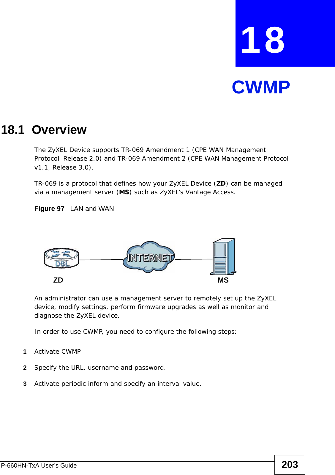 P-660HN-TxA User’s Guide 203CHAPTER  18 CWMP18.1  OverviewThe ZyXEL Device supports TR-069 Amendment 1 (CPE WAN Management Protocol  Release 2.0) and TR-069 Amendment 2 (CPE WAN Management Protocol v1.1, Release 3.0).TR-069 is a protocol that defines how your ZyXEL Device (ZD) can be managed via a management server (MS) such as ZyXEL’s Vantage Access. Figure 97   LAN and WANAn administrator can use a management server to remotely set up the ZyXEL device, modify settings, perform firmware upgrades as well as monitor and diagnose the ZyXEL device. In order to use CWMP, you need to configure the following steps:1Activate CWMP2Specify the URL, username and password.3Activate periodic inform and specify an interval value.MSZD