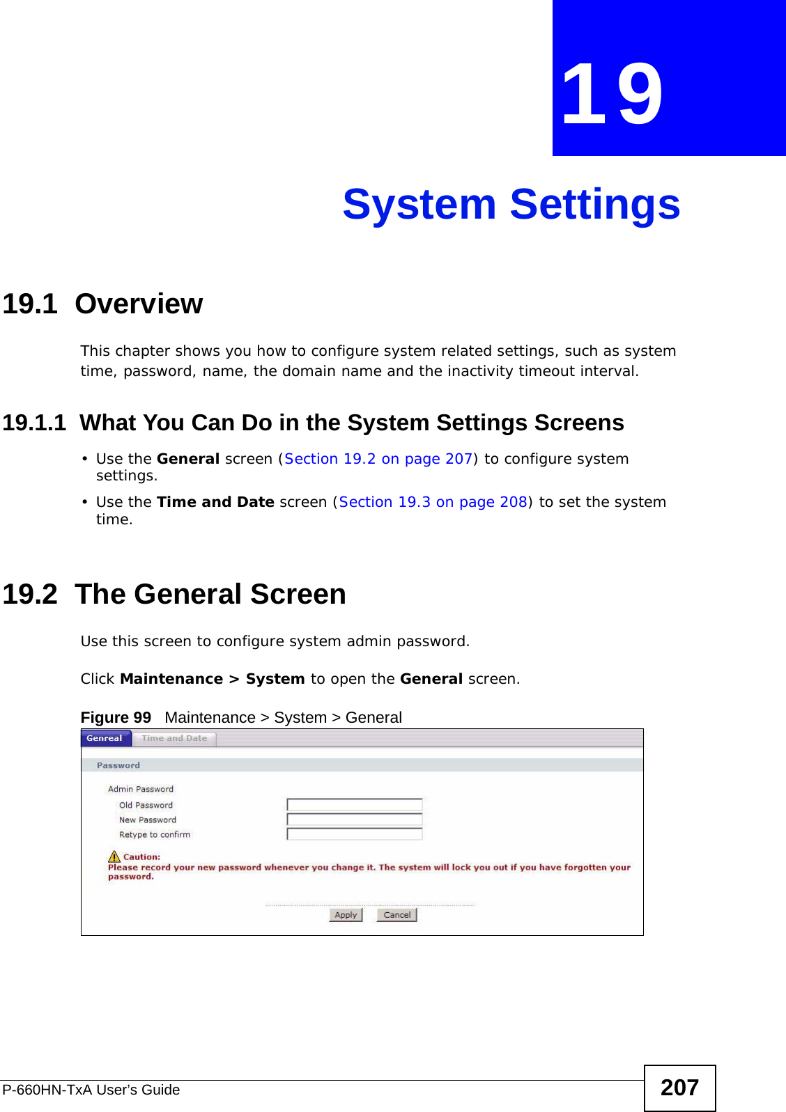 P-660HN-TxA User’s Guide 207CHAPTER  19 System Settings19.1  OverviewThis chapter shows you how to configure system related settings, such as system time, password, name, the domain name and the inactivity timeout interval.    19.1.1  What You Can Do in the System Settings Screens•Use the General screen (Section 19.2 on page 207) to configure system settings.•Use the Time and Date screen (Section 19.3 on page 208) to set the system time.19.2  The General ScreenUse this screen to configure system admin password.Click Maintenance &gt; System to open the General screen. Figure 99   Maintenance &gt; System &gt; General