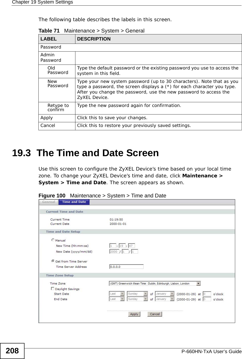Chapter 19 System SettingsP-660HN-TxA User’s Guide208The following table describes the labels in this screen. 19.3  The Time and Date Screen Use this screen to configure the ZyXEL Device’s time based on your local time zone. To change your ZyXEL Device’s time and date, click Maintenance &gt; System &gt; Time and Date. The screen appears as shown.Figure 100   Maintenance &gt; System &gt; Time and DateTable 71   Maintenance &gt; System &gt; GeneralLABEL DESCRIPTIONPasswordAdmin PasswordOld Password Type the default password or the existing password you use to access the system in this field.New Password Type your new system password (up to 30 characters). Note that as you type a password, the screen displays a (*) for each character you type. After you change the password, use the new password to access the ZyXEL Device.Retype to confirm Type the new password again for confirmation.Apply Click this to save your changes.Cancel Click this to restore your previously saved settings.