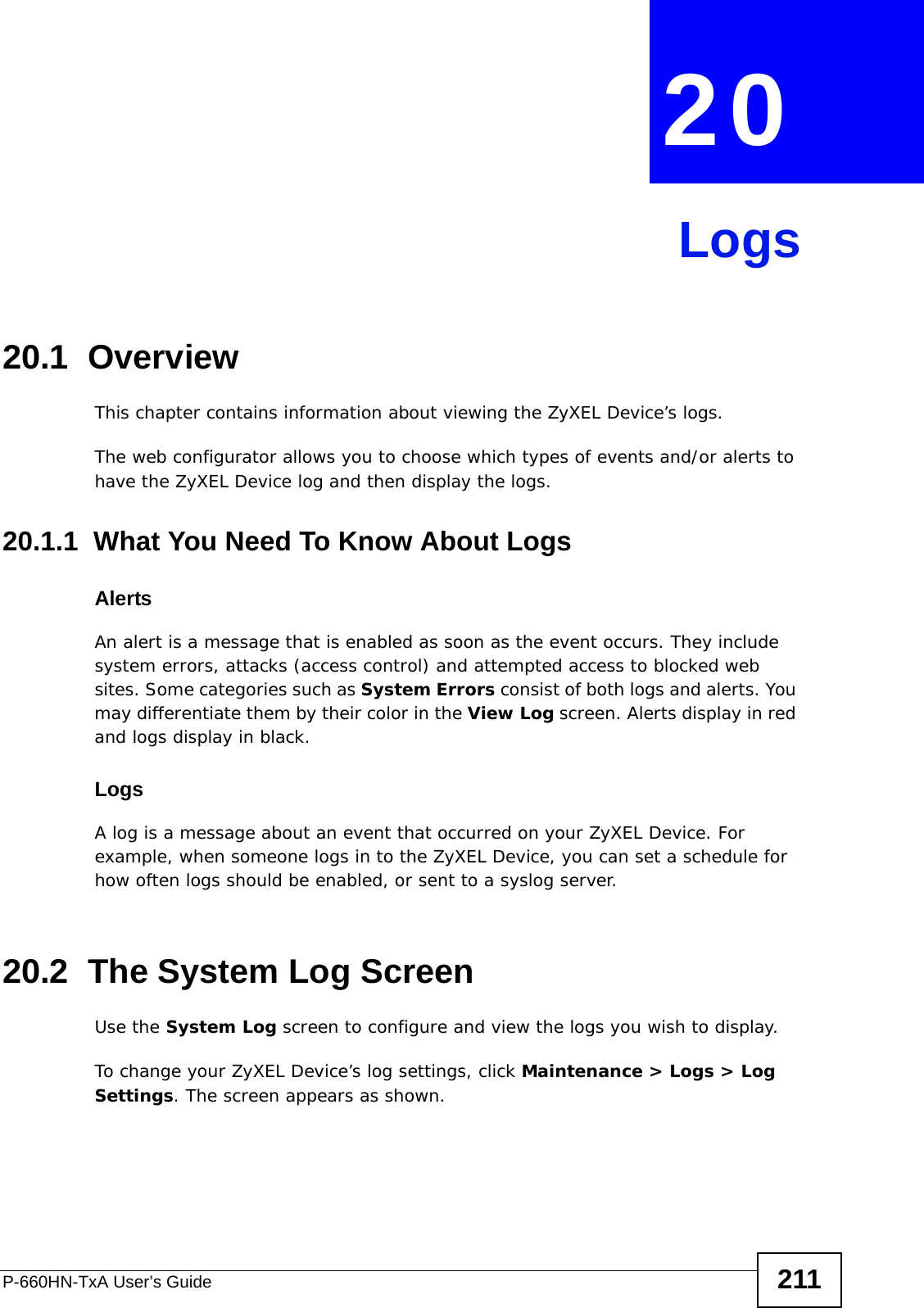 P-660HN-TxA User’s Guide 211CHAPTER  20 Logs20.1  OverviewThis chapter contains information about viewing the ZyXEL Device’s logs.The web configurator allows you to choose which types of events and/or alerts to have the ZyXEL Device log and then display the logs. 20.1.1  What You Need To Know About LogsAlertsAn alert is a message that is enabled as soon as the event occurs. They include system errors, attacks (access control) and attempted access to blocked web sites. Some categories such as System Errors consist of both logs and alerts. You may differentiate them by their color in the View Log screen. Alerts display in red and logs display in black.LogsA log is a message about an event that occurred on your ZyXEL Device. For example, when someone logs in to the ZyXEL Device, you can set a schedule for how often logs should be enabled, or sent to a syslog server.20.2  The System Log ScreenUse the System Log screen to configure and view the logs you wish to display.To change your ZyXEL Device’s log settings, click Maintenance &gt; Logs &gt; Log Settings. The screen appears as shown.