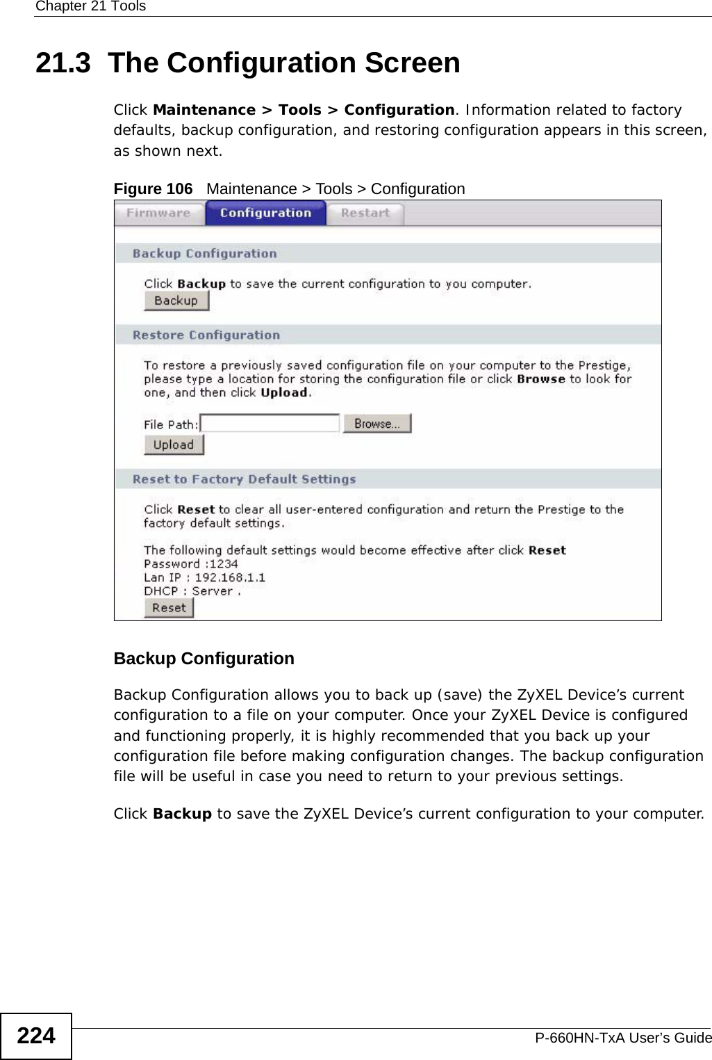Chapter 21 ToolsP-660HN-TxA User’s Guide22421.3  The Configuration Screen Click Maintenance &gt; Tools &gt; Configuration. Information related to factory defaults, backup configuration, and restoring configuration appears in this screen, as shown next.Figure 106   Maintenance &gt; Tools &gt; ConfigurationBackup Configuration Backup Configuration allows you to back up (save) the ZyXEL Device’s current configuration to a file on your computer. Once your ZyXEL Device is configured and functioning properly, it is highly recommended that you back up your configuration file before making configuration changes. The backup configuration file will be useful in case you need to return to your previous settings. Click Backup to save the ZyXEL Device’s current configuration to your computer.