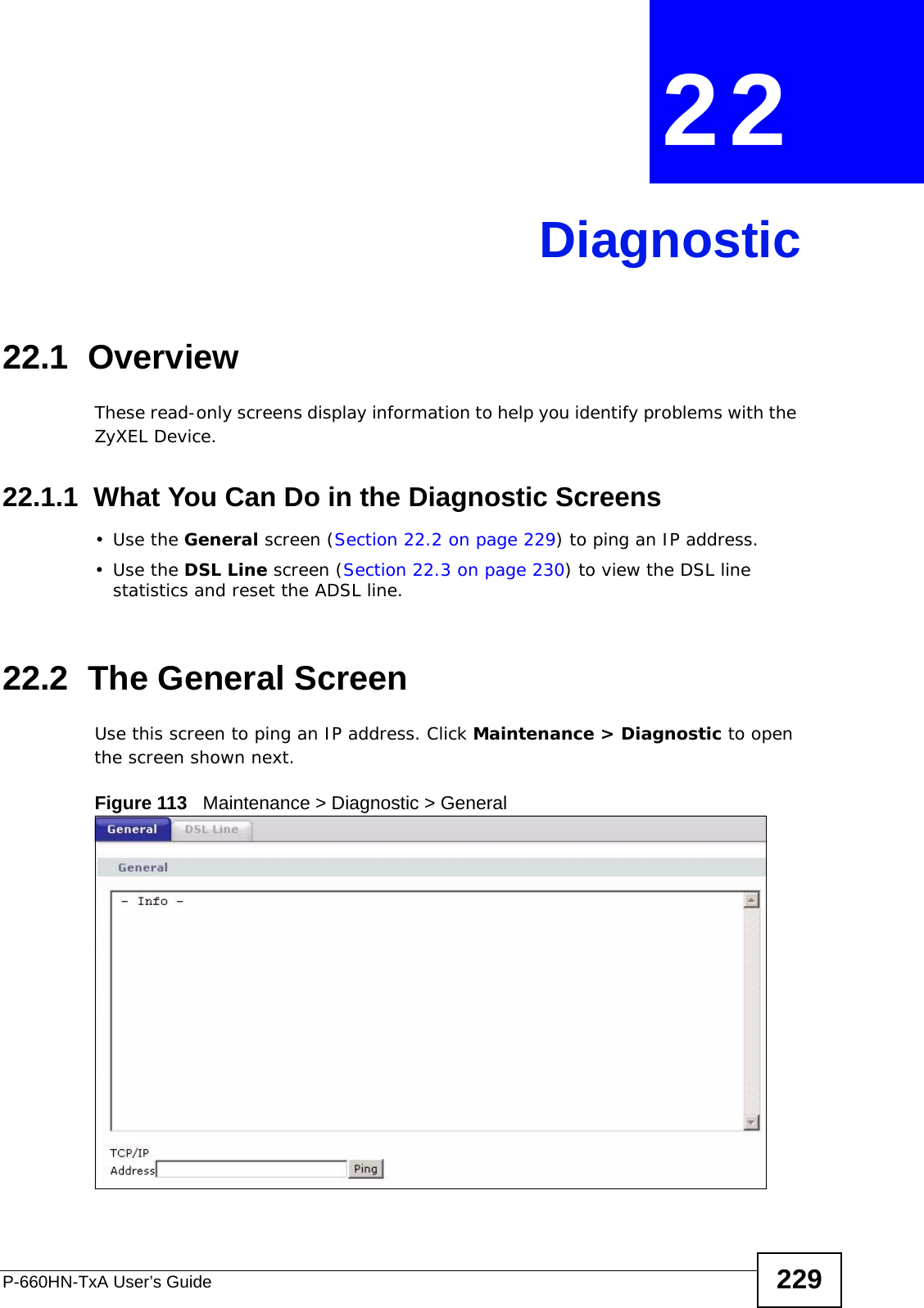 P-660HN-TxA User’s Guide 229CHAPTER  22 Diagnostic22.1  OverviewThese read-only screens display information to help you identify problems with the ZyXEL Device.22.1.1  What You Can Do in the Diagnostic Screens•Use the General screen (Section 22.2 on page 229) to ping an IP address.•Use the DSL Line screen (Section 22.3 on page 230) to view the DSL line statistics and reset the ADSL line.22.2  The General Screen Use this screen to ping an IP address. Click Maintenance &gt; Diagnostic to open the screen shown next.Figure 113   Maintenance &gt; Diagnostic &gt; General