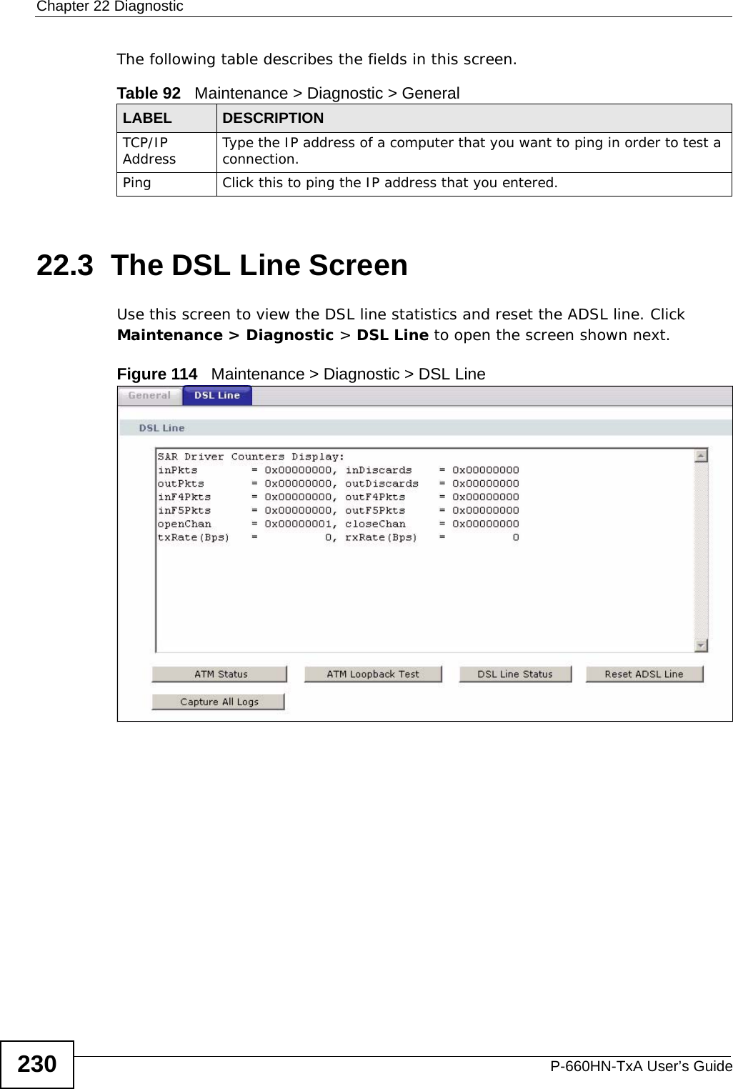 Chapter 22 DiagnosticP-660HN-TxA User’s Guide230The following table describes the fields in this screen. 22.3  The DSL Line Screen Use this screen to view the DSL line statistics and reset the ADSL line. Click Maintenance &gt; Diagnostic &gt; DSL Line to open the screen shown next.Figure 114   Maintenance &gt; Diagnostic &gt; DSL LineTable 92   Maintenance &gt; Diagnostic &gt; GeneralLABEL DESCRIPTIONTCP/IP Address Type the IP address of a computer that you want to ping in order to test a connection.Ping Click this to ping the IP address that you entered.