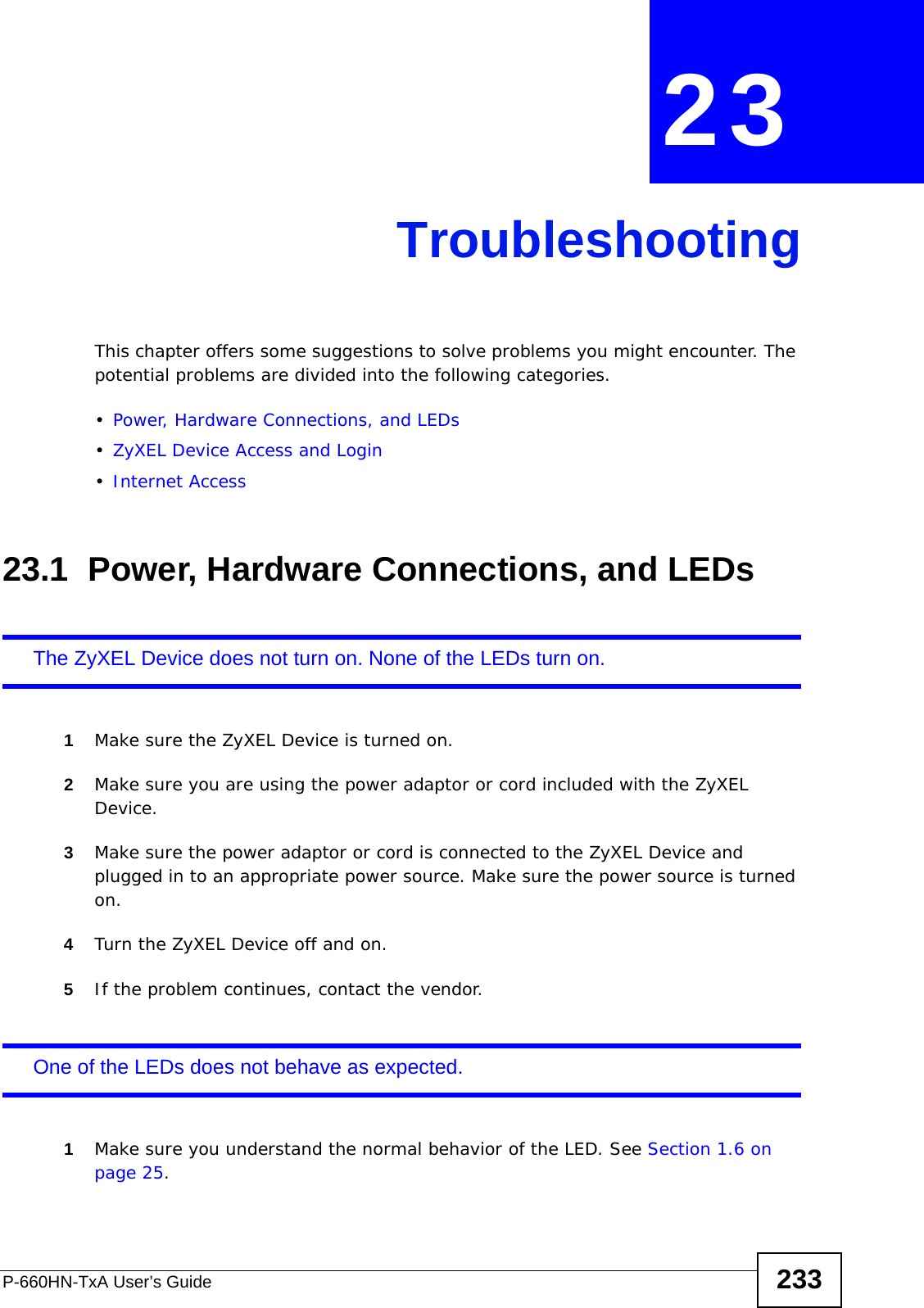 P-660HN-TxA User’s Guide 233CHAPTER  23 TroubleshootingThis chapter offers some suggestions to solve problems you might encounter. The potential problems are divided into the following categories. •Power, Hardware Connections, and LEDs•ZyXEL Device Access and Login•Internet Access23.1  Power, Hardware Connections, and LEDsThe ZyXEL Device does not turn on. None of the LEDs turn on.1Make sure the ZyXEL Device is turned on. 2Make sure you are using the power adaptor or cord included with the ZyXEL Device.3Make sure the power adaptor or cord is connected to the ZyXEL Device and plugged in to an appropriate power source. Make sure the power source is turned on.4Turn the ZyXEL Device off and on.5If the problem continues, contact the vendor.One of the LEDs does not behave as expected.1Make sure you understand the normal behavior of the LED. See Section 1.6 on page 25.