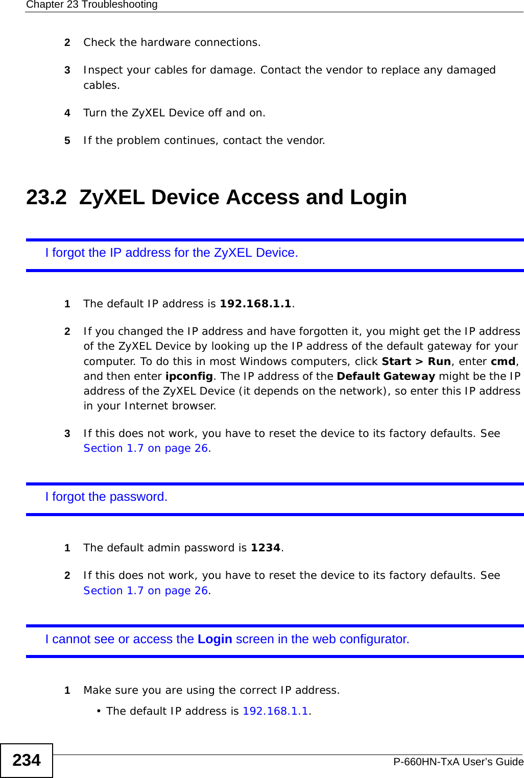 Chapter 23 TroubleshootingP-660HN-TxA User’s Guide2342Check the hardware connections.3Inspect your cables for damage. Contact the vendor to replace any damaged cables.4Turn the ZyXEL Device off and on.5If the problem continues, contact the vendor.23.2  ZyXEL Device Access and LoginI forgot the IP address for the ZyXEL Device.1The default IP address is 192.168.1.1.2If you changed the IP address and have forgotten it, you might get the IP address of the ZyXEL Device by looking up the IP address of the default gateway for your computer. To do this in most Windows computers, click Start &gt; Run, enter cmd, and then enter ipconfig. The IP address of the Default Gateway might be the IP address of the ZyXEL Device (it depends on the network), so enter this IP address in your Internet browser.3If this does not work, you have to reset the device to its factory defaults. See Section 1.7 on page 26.I forgot the password.1The default admin password is 1234.2If this does not work, you have to reset the device to its factory defaults. See Section 1.7 on page 26.I cannot see or access the Login screen in the web configurator.1Make sure you are using the correct IP address.• The default IP address is 192.168.1.1.