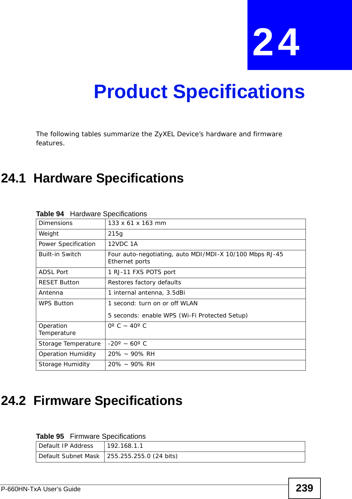 P-660HN-TxA User’s Guide 239CHAPTER  24 Product SpecificationsThe following tables summarize the ZyXEL Device’s hardware and firmware features.24.1  Hardware Specifications24.2  Firmware SpecificationsTable 94   Hardware SpecificationsDimensions 133 x 61 x 163 mmWeight 215gPower Specification 12VDC 1ABuilt-in Switch Four auto-negotiating, auto MDI/MDI-X 10/100 Mbps RJ-45 Ethernet portsADSL Port 1 RJ-11 FXS POTS portRESET Button Restores factory defaultsAntenna 1 internal antenna, 3.5dBiWPS Button 1 second: turn on or off WLAN5 seconds: enable WPS (Wi-Fi Protected Setup)Operation Temperature 0º C ~ 40º CStorage Temperature -20º ~ 60º COperation Humidity 20% ~ 90% RHStorage Humidity 20% ~ 90% RHTable 95   Firmware Specifications Default IP Address 192.168.1.1Default Subnet Mask 255.255.255.0 (24 bits)