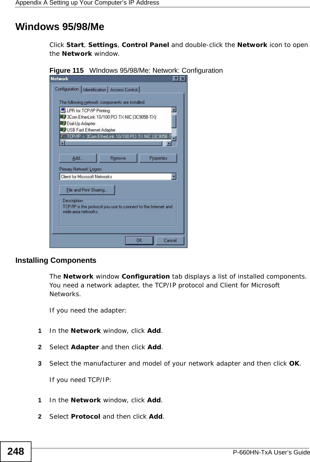 Appendix A Setting up Your Computer’s IP AddressP-660HN-TxA User’s Guide248Windows 95/98/MeClick Start, Settings, Control Panel and double-click the Network icon to open the Network window.Figure 115   WIndows 95/98/Me: Network: ConfigurationInstalling ComponentsThe Network window Configuration tab displays a list of installed components. You need a network adapter, the TCP/IP protocol and Client for Microsoft Networks.If you need the adapter:1In the Network window, click Add.2Select Adapter and then click Add.3Select the manufacturer and model of your network adapter and then click OK.If you need TCP/IP:1In the Network window, click Add.2Select Protocol and then click Add.
