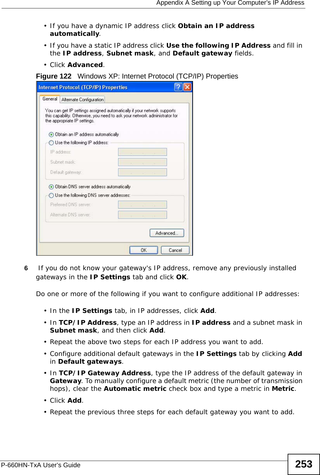  Appendix A Setting up Your Computer’s IP AddressP-660HN-TxA User’s Guide 253• If you have a dynamic IP address click Obtain an IP address automatically.• If you have a static IP address click Use the following IP Address and fill in the IP address, Subnet mask, and Default gateway fields. •Click Advanced.Figure 122   Windows XP: Internet Protocol (TCP/IP) Properties6 If you do not know your gateway&apos;s IP address, remove any previously installed gateways in the IP Settings tab and click OK.Do one or more of the following if you want to configure additional IP addresses:•In the IP Settings tab, in IP addresses, click Add.•In TCP/IP Address, type an IP address in IP address and a subnet mask in Subnet mask, and then click Add.• Repeat the above two steps for each IP address you want to add.• Configure additional default gateways in the IP Settings tab by clicking Add in Default gateways.•In TCP/IP Gateway Address, type the IP address of the default gateway in Gateway. To manually configure a default metric (the number of transmission hops), clear the Automatic metric check box and type a metric in Metric.•Click Add. • Repeat the previous three steps for each default gateway you want to add.
