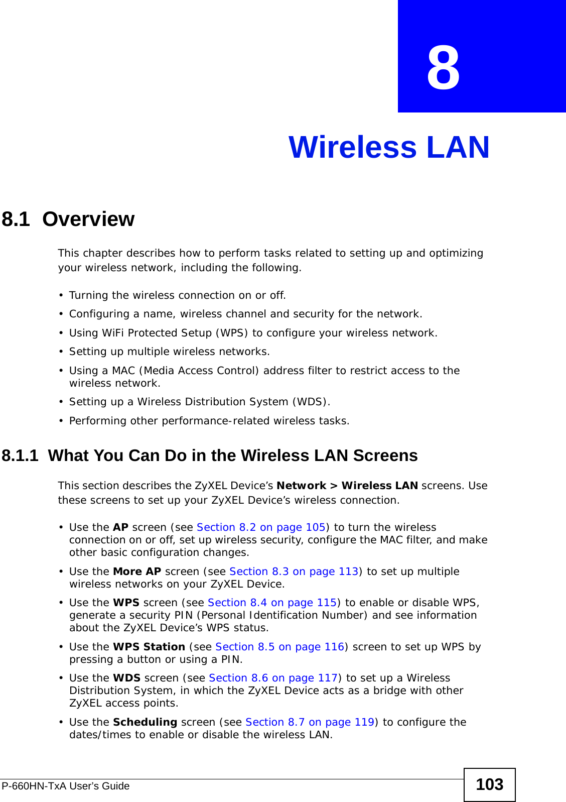 P-660HN-TxA User’s Guide 103CHAPTER  8 Wireless LAN8.1  Overview This chapter describes how to perform tasks related to setting up and optimizing your wireless network, including the following.• Turning the wireless connection on or off.• Configuring a name, wireless channel and security for the network.• Using WiFi Protected Setup (WPS) to configure your wireless network.• Setting up multiple wireless networks.• Using a MAC (Media Access Control) address filter to restrict access to the wireless network.• Setting up a Wireless Distribution System (WDS).• Performing other performance-related wireless tasks.8.1.1  What You Can Do in the Wireless LAN ScreensThis section describes the ZyXEL Device’s Network &gt; Wireless LAN screens. Use these screens to set up your ZyXEL Device’s wireless connection.•Use the AP screen (see Section 8.2 on page 105) to turn the wireless connection on or off, set up wireless security, configure the MAC filter, and make other basic configuration changes.•Use the More AP screen (see Section 8.3 on page 113) to set up multiple wireless networks on your ZyXEL Device.•Use the WPS screen (see Section 8.4 on page 115) to enable or disable WPS, generate a security PIN (Personal Identification Number) and see information about the ZyXEL Device’s WPS status.•Use the WPS Station (see Section 8.5 on page 116) screen to set up WPS by pressing a button or using a PIN.•Use the WDS screen (see Section 8.6 on page 117) to set up a Wireless Distribution System, in which the ZyXEL Device acts as a bridge with other ZyXEL access points.•Use the Scheduling screen (see Section 8.7 on page 119) to configure the dates/times to enable or disable the wireless LAN.
