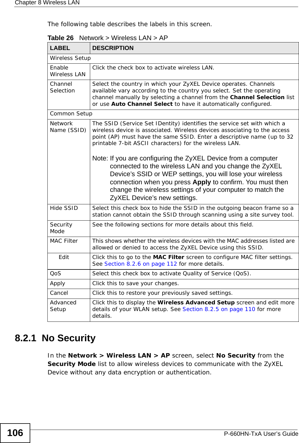 Chapter 8 Wireless LANP-660HN-TxA User’s Guide106The following table describes the labels in this screen.8.2.1  No SecurityIn the Network &gt; Wireless LAN &gt; AP screen, select No Security from the Security Mode list to allow wireless devices to communicate with the ZyXEL Device without any data encryption or authentication.Table 26   Network &gt; Wireless LAN &gt; APLABEL DESCRIPTIONWireless SetupEnable Wireless LAN Click the check box to activate wireless LAN.Channel Selection Select the country in which your ZyXEL Device operates. Channels available vary according to the country you select. Set the operating channel manually by selecting a channel from the Channel Selection list or use Auto Channel Select to have it automatically configured.Common SetupNetwork Name (SSID) The SSID (Service Set IDentity) identifies the service set with which a wireless device is associated. Wireless devices associating to the access point (AP) must have the same SSID. Enter a descriptive name (up to 32 printable 7-bit ASCII characters) for the wireless LAN. Note: If you are configuring the ZyXEL Device from a computer connected to the wireless LAN and you change the ZyXEL Device’s SSID or WEP settings, you will lose your wireless connection when you press Apply to confirm. You must then change the wireless settings of your computer to match the ZyXEL Device’s new settings.Hide SSID Select this check box to hide the SSID in the outgoing beacon frame so a station cannot obtain the SSID through scanning using a site survey tool.Security Mode See the following sections for more details about this field.MAC Filter  This shows whether the wireless devices with the MAC addresses listed are allowed or denied to access the ZyXEL Device using this SSID.Edit Click this to go to the MAC Filter screen to configure MAC filter settings. See Section 8.2.6 on page 112 for more details.QoS Select this check box to activate Quality of Service (QoS). Apply Click this to save your changes.Cancel Click this to restore your previously saved settings.Advanced Setup Click this to display the Wireless Advanced Setup screen and edit more details of your WLAN setup. See Section 8.2.5 on page 110 for more details.