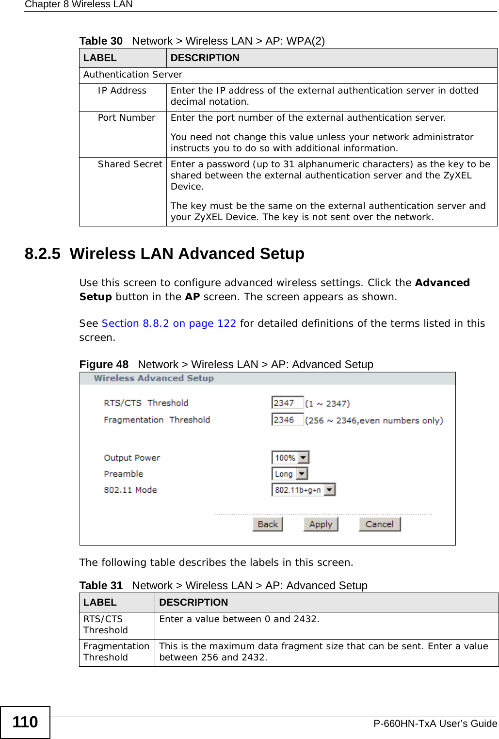 Chapter 8 Wireless LANP-660HN-TxA User’s Guide1108.2.5  Wireless LAN Advanced SetupUse this screen to configure advanced wireless settings. Click the Advanced Setup button in the AP screen. The screen appears as shown.See Section 8.8.2 on page 122 for detailed definitions of the terms listed in this screen.Figure 48   Network &gt; Wireless LAN &gt; AP: Advanced SetupThe following table describes the labels in this screen. Authentication ServerIP Address Enter the IP address of the external authentication server in dotted decimal notation.Port Number Enter the port number of the external authentication server.You need not change this value unless your network administrator instructs you to do so with additional information. Shared Secret Enter a password (up to 31 alphanumeric characters) as the key to be shared between the external authentication server and the ZyXEL Device.The key must be the same on the external authentication server and your ZyXEL Device. The key is not sent over the network. Table 30   Network &gt; Wireless LAN &gt; AP: WPA(2)LABEL DESCRIPTIONTable 31   Network &gt; Wireless LAN &gt; AP: Advanced SetupLABEL DESCRIPTIONRTS/CTS Threshold Enter a value between 0 and 2432. Fragmentation Threshold This is the maximum data fragment size that can be sent. Enter a value between 256 and 2432. 