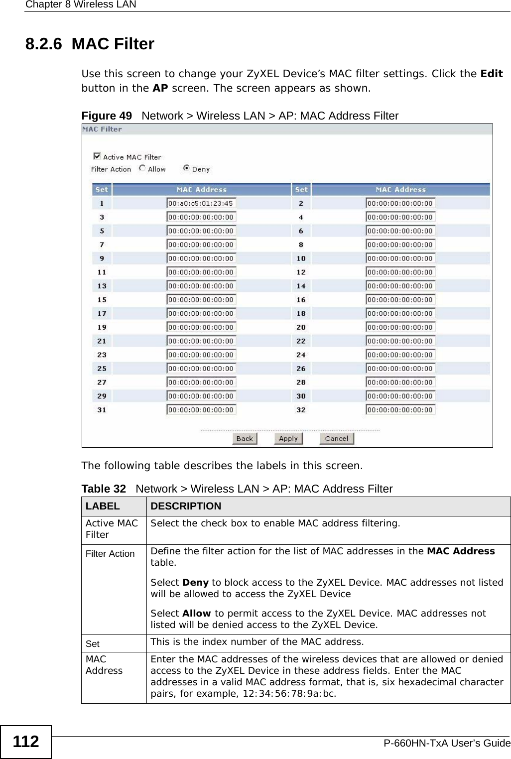 Chapter 8 Wireless LANP-660HN-TxA User’s Guide1128.2.6  MAC Filter    Use this screen to change your ZyXEL Device’s MAC filter settings. Click the Edit button in the AP screen. The screen appears as shown.Figure 49   Network &gt; Wireless LAN &gt; AP: MAC Address FilterThe following table describes the labels in this screen.Table 32   Network &gt; Wireless LAN &gt; AP: MAC Address FilterLABEL DESCRIPTIONActive MAC Filter Select the check box to enable MAC address filtering.Filter Action  Define the filter action for the list of MAC addresses in the MAC Address table. Select Deny to block access to the ZyXEL Device. MAC addresses not listed will be allowed to access the ZyXEL Device Select Allow to permit access to the ZyXEL Device. MAC addresses not listed will be denied access to the ZyXEL Device. Set This is the index number of the MAC address.MAC Address Enter the MAC addresses of the wireless devices that are allowed or denied access to the ZyXEL Device in these address fields. Enter the MAC addresses in a valid MAC address format, that is, six hexadecimal character pairs, for example, 12:34:56:78:9a:bc.