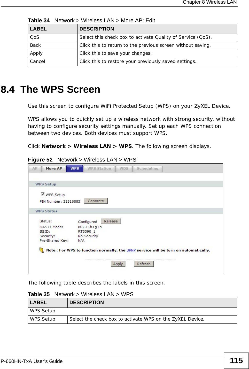  Chapter 8 Wireless LANP-660HN-TxA User’s Guide 1158.4  The WPS ScreenUse this screen to configure WiFi Protected Setup (WPS) on your ZyXEL Device.WPS allows you to quickly set up a wireless network with strong security, without having to configure security settings manually. Set up each WPS connection between two devices. Both devices must support WPS.Click Network &gt; Wireless LAN &gt; WPS. The following screen displays.Figure 52   Network &gt; Wireless LAN &gt; WPSThe following table describes the labels in this screen.QoS Select this check box to activate Quality of Service (QoS).Back Click this to return to the previous screen without saving.Apply Click this to save your changes.Cancel Click this to restore your previously saved settings.Table 34   Network &gt; Wireless LAN &gt; More AP: EditLABEL DESCRIPTIONTable 35   Network &gt; Wireless LAN &gt; WPSLABEL DESCRIPTIONWPS SetupWPS Setup Select the check box to activate WPS on the ZyXEL Device.