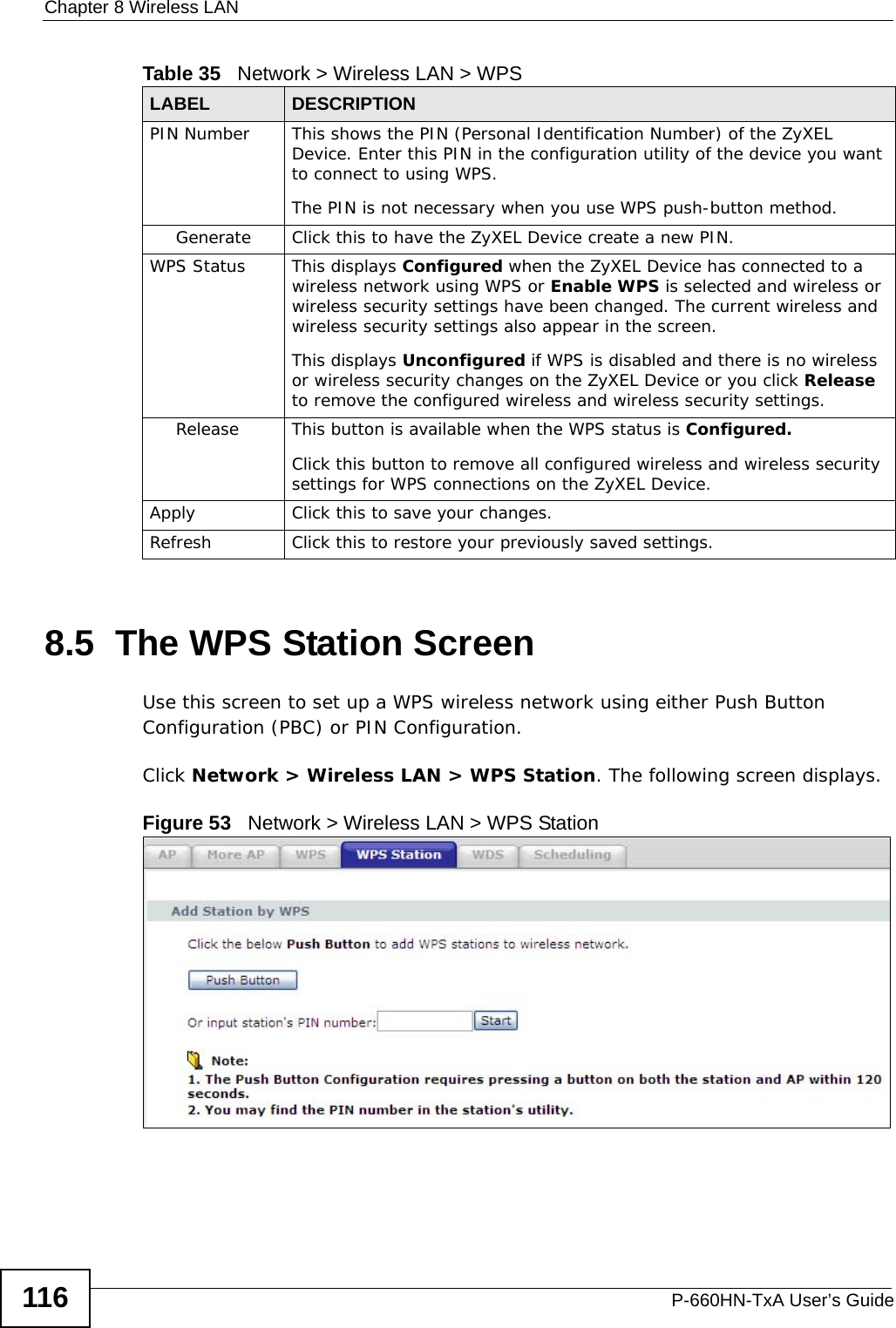 Chapter 8 Wireless LANP-660HN-TxA User’s Guide1168.5  The WPS Station ScreenUse this screen to set up a WPS wireless network using either Push Button Configuration (PBC) or PIN Configuration.Click Network &gt; Wireless LAN &gt; WPS Station. The following screen displays.Figure 53   Network &gt; Wireless LAN &gt; WPS StationPIN Number This shows the PIN (Personal Identification Number) of the ZyXEL Device. Enter this PIN in the configuration utility of the device you want to connect to using WPS.The PIN is not necessary when you use WPS push-button method.Generate Click this to have the ZyXEL Device create a new PIN. WPS Status This displays Configured when the ZyXEL Device has connected to a wireless network using WPS or Enable WPS is selected and wireless or wireless security settings have been changed. The current wireless and wireless security settings also appear in the screen.This displays Unconfigured if WPS is disabled and there is no wireless or wireless security changes on the ZyXEL Device or you click Release to remove the configured wireless and wireless security settings.Release This button is available when the WPS status is Configured.Click this button to remove all configured wireless and wireless security settings for WPS connections on the ZyXEL Device.Apply Click this to save your changes.Refresh Click this to restore your previously saved settings.Table 35   Network &gt; Wireless LAN &gt; WPSLABEL DESCRIPTION