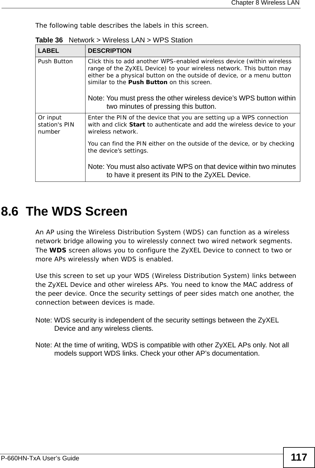  Chapter 8 Wireless LANP-660HN-TxA User’s Guide 117The following table describes the labels in this screen.8.6  The WDS ScreenAn AP using the Wireless Distribution System (WDS) can function as a wireless network bridge allowing you to wirelessly connect two wired network segments. The WDS screen allows you to configure the ZyXEL Device to connect to two or more APs wirelessly when WDS is enabled. Use this screen to set up your WDS (Wireless Distribution System) links between the ZyXEL Device and other wireless APs. You need to know the MAC address of the peer device. Once the security settings of peer sides match one another, the connection between devices is made. Note: WDS security is independent of the security settings between the ZyXEL Device and any wireless clients.Note: At the time of writing, WDS is compatible with other ZyXEL APs only. Not all models support WDS links. Check your other AP’s documentation.Table 36   Network &gt; Wireless LAN &gt; WPS StationLABEL DESCRIPTIONPush Button Click this to add another WPS-enabled wireless device (within wireless range of the ZyXEL Device) to your wireless network. This button may either be a physical button on the outside of device, or a menu button similar to the Push Button on this screen.Note: You must press the other wireless device’s WPS button within two minutes of pressing this button.Or input station&apos;s PIN numberEnter the PIN of the device that you are setting up a WPS connection with and click Start to authenticate and add the wireless device to your wireless network.You can find the PIN either on the outside of the device, or by checking the device’s settings.Note: You must also activate WPS on that device within two minutes to have it present its PIN to the ZyXEL Device.
