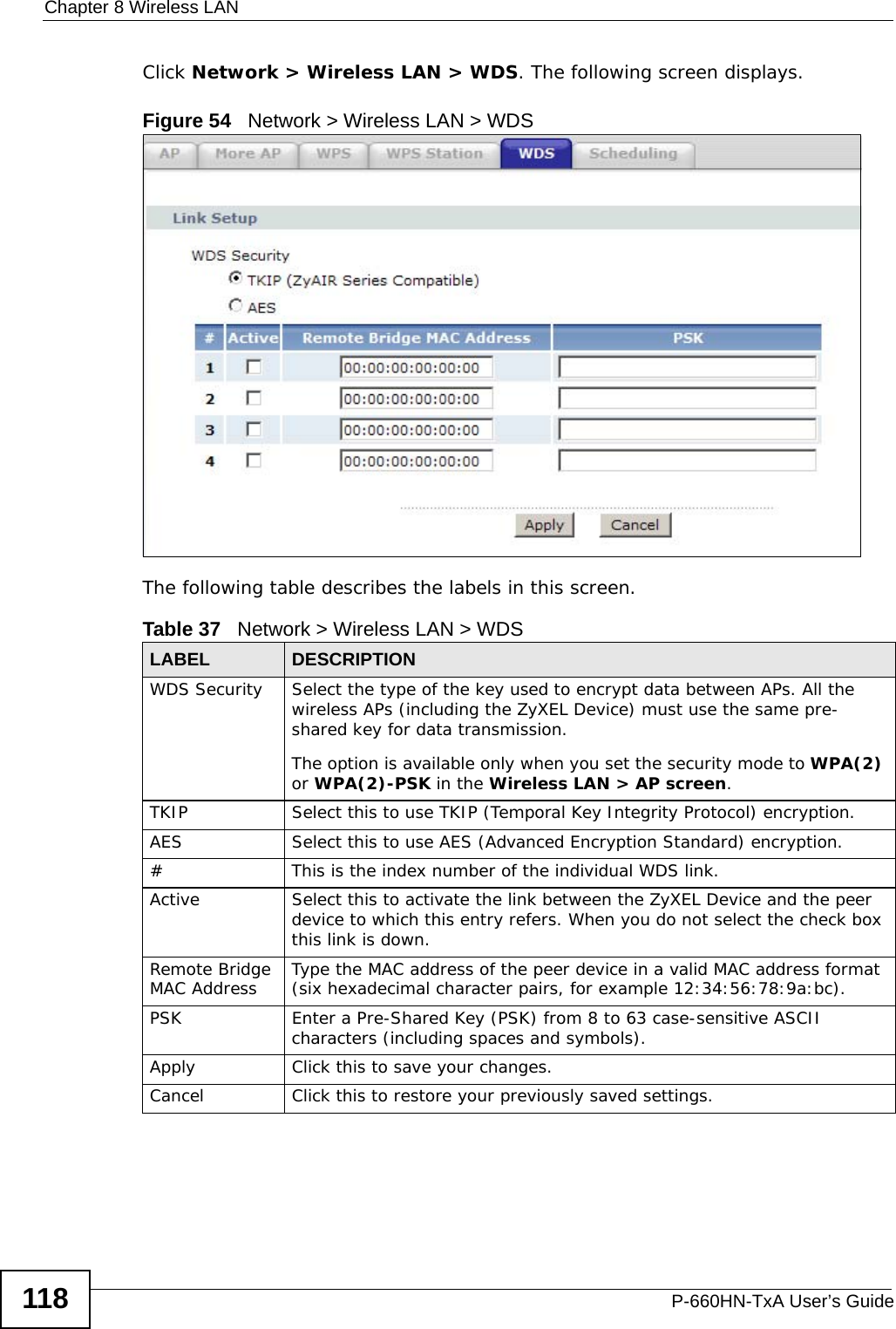 Chapter 8 Wireless LANP-660HN-TxA User’s Guide118Click Network &gt; Wireless LAN &gt; WDS. The following screen displays.Figure 54   Network &gt; Wireless LAN &gt; WDSThe following table describes the labels in this screen.Table 37   Network &gt; Wireless LAN &gt; WDSLABEL DESCRIPTIONWDS Security Select the type of the key used to encrypt data between APs. All the wireless APs (including the ZyXEL Device) must use the same pre-shared key for data transmission.The option is available only when you set the security mode to WPA(2) or WPA(2)-PSK in the Wireless LAN &gt; AP screen.TKIP Select this to use TKIP (Temporal Key Integrity Protocol) encryption.AES Select this to use AES (Advanced Encryption Standard) encryption. # This is the index number of the individual WDS link.Active Select this to activate the link between the ZyXEL Device and the peer device to which this entry refers. When you do not select the check box this link is down.Remote Bridge MAC Address Type the MAC address of the peer device in a valid MAC address format (six hexadecimal character pairs, for example 12:34:56:78:9a:bc).PSK Enter a Pre-Shared Key (PSK) from 8 to 63 case-sensitive ASCII characters (including spaces and symbols).Apply Click this to save your changes.Cancel Click this to restore your previously saved settings.