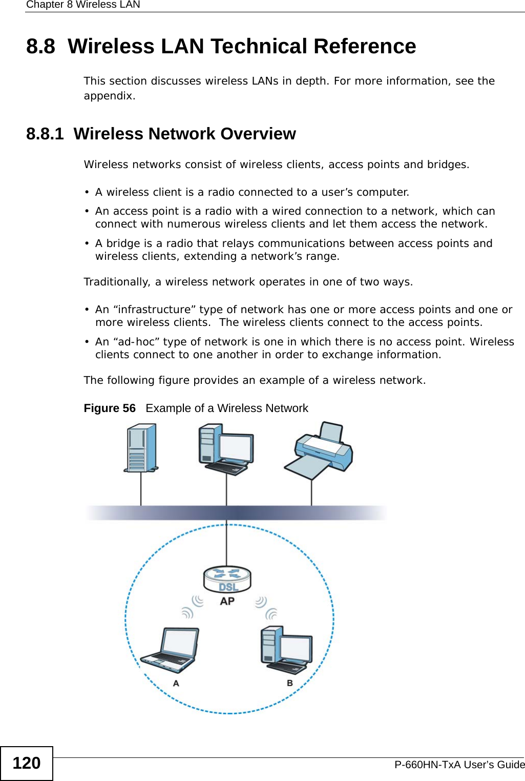 Chapter 8 Wireless LANP-660HN-TxA User’s Guide1208.8  Wireless LAN Technical ReferenceThis section discusses wireless LANs in depth. For more information, see the appendix.8.8.1  Wireless Network OverviewWireless networks consist of wireless clients, access points and bridges. • A wireless client is a radio connected to a user’s computer. • An access point is a radio with a wired connection to a network, which can connect with numerous wireless clients and let them access the network. • A bridge is a radio that relays communications between access points and wireless clients, extending a network’s range. Traditionally, a wireless network operates in one of two ways.• An “infrastructure” type of network has one or more access points and one or more wireless clients.  The wireless clients connect to the access points.• An “ad-hoc” type of network is one in which there is no access point. Wireless clients connect to one another in order to exchange information.The following figure provides an example of a wireless network.Figure 56   Example of a Wireless Network