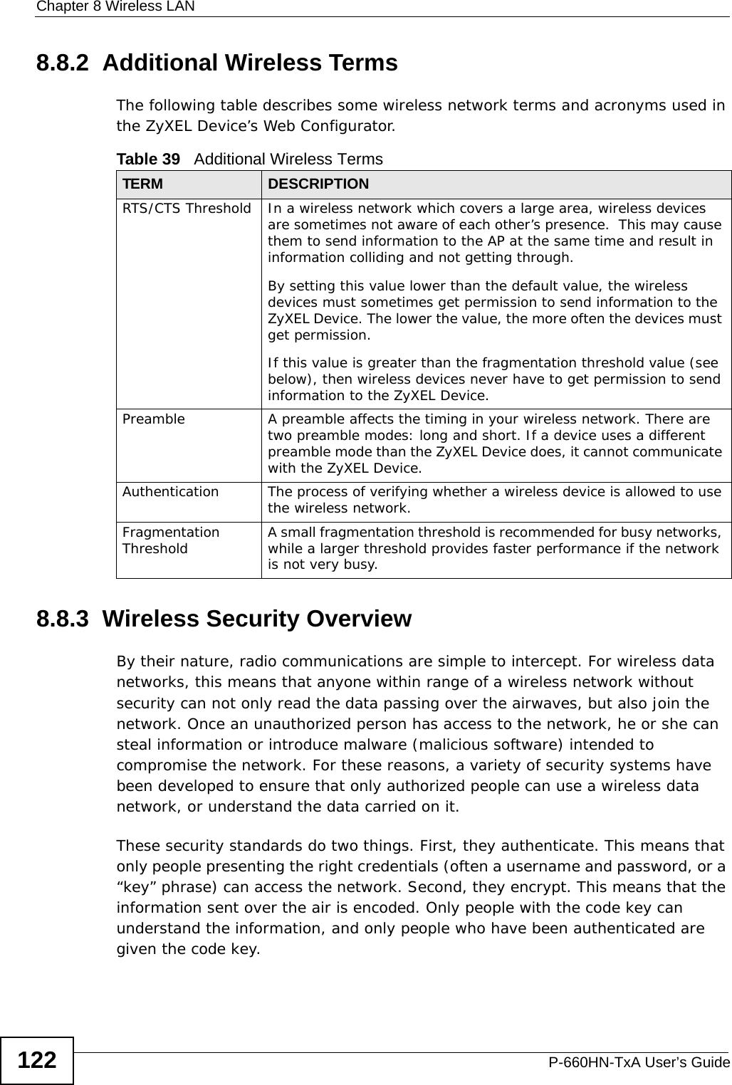 Chapter 8 Wireless LANP-660HN-TxA User’s Guide1228.8.2  Additional Wireless TermsThe following table describes some wireless network terms and acronyms used in the ZyXEL Device’s Web Configurator.8.8.3  Wireless Security OverviewBy their nature, radio communications are simple to intercept. For wireless data networks, this means that anyone within range of a wireless network without security can not only read the data passing over the airwaves, but also join the network. Once an unauthorized person has access to the network, he or she can steal information or introduce malware (malicious software) intended to compromise the network. For these reasons, a variety of security systems have been developed to ensure that only authorized people can use a wireless data network, or understand the data carried on it.These security standards do two things. First, they authenticate. This means that only people presenting the right credentials (often a username and password, or a “key” phrase) can access the network. Second, they encrypt. This means that the information sent over the air is encoded. Only people with the code key can understand the information, and only people who have been authenticated are given the code key.Table 39   Additional Wireless TermsTERM DESCRIPTIONRTS/CTS Threshold In a wireless network which covers a large area, wireless devices are sometimes not aware of each other’s presence.  This may cause them to send information to the AP at the same time and result in information colliding and not getting through.By setting this value lower than the default value, the wireless devices must sometimes get permission to send information to the ZyXEL Device. The lower the value, the more often the devices must get permission.If this value is greater than the fragmentation threshold value (see below), then wireless devices never have to get permission to send information to the ZyXEL Device.Preamble A preamble affects the timing in your wireless network. There are two preamble modes: long and short. If a device uses a different preamble mode than the ZyXEL Device does, it cannot communicate with the ZyXEL Device.Authentication The process of verifying whether a wireless device is allowed to use the wireless network.Fragmentation Threshold A small fragmentation threshold is recommended for busy networks, while a larger threshold provides faster performance if the network is not very busy.
